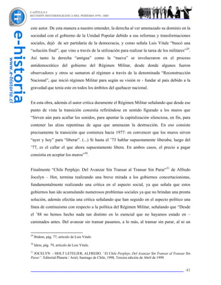 CAPÍTULO I
REVISIÓN HISTORIOGRÁFICA DEL PERÍODO 1970 - 2003



este autor. De esta manera a nuestro entender, la derecha al ver amenazado su dominio en la
sociedad con el gobierno de la Unidad Popular debido a sus reformas y transformaciones
sociales, dejó de ser partidaria de la democracia, y como señala Luis Vitale “buscó una
“solución final”, que vino a través de la utilización para realizar la tarea de los militares”29.
Así tanto la derecha “antigua” como la “nueva” se involucraron en el proceso
antidemocrático del gobierno del Régimen Militar, desde donde algunos fueron
observadores y otros se sumaron al régimen a través de la denominada “Reconstrucción
Nacional”, que inició régimen Militar para según su visión re - fundar al país debido a la
gravedad que tenía este en todos los ámbitos del quehacer nacional.


En esta obra, además el autor critica duramente el Régimen Militar señalando que desde ese
punto de vista la transición consistía refiriéndose en sentido figurado a los muros que
“Sirven aún para acallar los sonidos, para apuntar la capitalización silenciosa, en fin, para
contener las alzas repentinas de agua que amenazan la destrucción. En eso consiste
precisamente la transición que comienza hacia 1977: en convencer que los muros sirven
“ayer y hoy” para “liberar”. (...) Si hasta el ’73 hablar supuestamente liberaba; luego del
’77, es el callar el que ahora supuestamente libera. En ambos casos, el precio a pagar
consistía en aceptar los muros”30.


Finalmente “Chile Perplejo. Del Avanzar Sin Transar al Transar Sin Parar”31 de Alfredo
Jocelyn – Hot, termina realizando una breve mirada a los gobiernos concertacionistas,
fundamentalmente realizando una crítica en el aspecto social, ya que señala que estos
gobiernos han ido acumulando numerosos problemas sociales ya que no brindan una pronta
solución, además efectúa una crítica señalando que han seguido en el aspecto político una
línea de continuismo con respecto a la política del Régimen Militar, señalando que “Desde
el ’88 no hemos hecho nada tan distinto en lo esencial que no hayamos estado en –
caminados antes. Del avanzar sin transar pasamos, a lo más, al transar sin parar, al ni un


29
     Ibidem, pág. 77, artículo de Luis Vitale.
30
     Idem, pág. 79, artículo de Luis Vitale.
31
  JOCELYN – HOLT LETELIER, ALFREDO. “El Chile Perplejo. Del Avanzar Sin Transar al Transar Sin
Parar”. Editorial Planeta / Ariel, Santiago de Chile, 1998, Tercera edición de Abril de 1999.


                                                                                              41
 