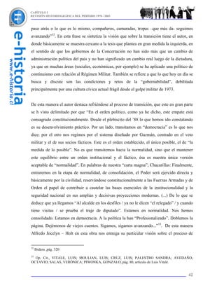 CAPÍTULO I
REVISIÓN HISTORIOGRÁFICA DEL PERÍODO 1970 - 2003



paso atrás o lo que es lo mismo, compañeros, camaradas, tropas –que más da- seguimos
avanzando”32. En esta frase se sintetiza la visión que sobre la transición tiene el autor, en
donde básicamente se muestra cercano a la tesis que plantea en gran medida la izquierda, en
el sentido de que los gobiernos de la Concertación no han sido más que un cambio de
administración política del país y no han significado un cambio real luego de la dictadura,
ya que en muchas áreas (sociales, económicas, por ejemplo) se ha aplicado una político de
continuismo con relación al Régimen Militar. También se refiere a que lo que hoy en día se
busca y discute son las condiciones y retos de la “gobernabilidad”, debilitada
principalmente por una cultura cívica actual frágil desde el golpe militar de 1973.


De esta manera el autor destaca refriéndose al proceso de transición, que este en gran parte
se h visto delimitado por que “En el orden político, como ya he dicho, este empate está
consagrado constitucionalmente. Desde el plebiscito del ’88 lo que hemos ido constatando
es su desenvolvimiento práctico. Por un lado, transitamos en “democracia” es lo que nos
dice; por el otro nos regimos por el sistema diseñado por Guzmán, centrado en el veto
militar y el de sus socios fácticos. Este es el orden establecido, el único posible, el de “la
medida de lo posible”. No es que transitemos hacia la normalidad, sino que el mantener
este equilibrio entre un orden institucional y el fáctico, ésa es nuestra única versión
aceptable de “normalidad”. En palabras de nuestra “carta magna”, Chacarillas: Finalmente,
entraremos en la etapa de normalidad, de consolidación, el Poder será ejercido directa y
básicamente por la civilidad, reservándose constitucionalmente a las Fuerzas Armadas y de
Orden el papel de contribuir a cautelar las bases esenciales de la institucionalidad y la
seguridad nacional en sus amplias y decisivas proyecciones modernas. (...) De lo que se
deduce que ya llegamos “Al alcalde en los desfiles / ya no le dicen “el relegado” / y cuando
tiene visitas / se prueba el traje de diputado”. Estamos en normalidad. Nos hemos
consolidado. Estamos en democracia. A la política la han “Profesionalizado”. Doblemos la
página. Dejémonos de viejos cuentos. Sigamos, sigamos avanzando...”33. De esta manera
Alfredo Jocelyn – Holt en esta obra nos entrega su particular visión sobre el proceso de


32
     Ibidem ,pág. 320
33
  Op. Cit., VITALE, LUIS; MOULIAN, LUIS; CRUZ, LUIS; PALESTRO SANDRA; AVEDAÑO,
OCTAVIO; SALAS, VERÓNICA; PIWONKA, GONZALO, pág. 80, artículo de Luis Vitale.


                                                                                           42
 