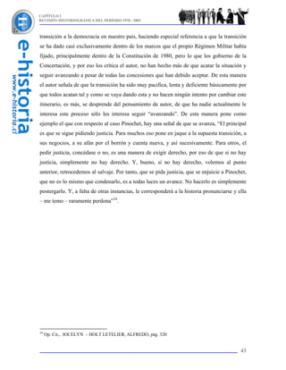 CAPÍTULO I
REVISIÓN HISTORIOGRÁFICA DEL PERÍODO 1970 - 2003



transición a la democracia en nuestro país, haciendo especial referencia a que la transición
se ha dado casi exclusivamente dentro de los marcos que el propio Régimen Militar había
fijado, principalmente dentro de la Constitución de 1980, pero lo que los gobierno de la
Concertación, y por eso los crítica el autor, no han hecho más de que acatar la situación y
seguir avanzando a pesar de todas las concesiones que han debido aceptar. De esta manera
el autor señala de que la transición ha sido muy pacifica, lenta y deficiente básicamente por
que todos acatan tal y como se vaya dando esta y no hacen ningún intento por cambiar este
itinerario, es más, se desprende del pensamiento de autor, de que ha nadie actualmente le
interesa este proceso sólo les interesa seguir “avanzando”. De esta manera pone como
ejemplo el que con respecto al caso Pinochet, hay una señal de que se avanza, “El principal
es que se sigue pidiendo justicia. Para muchos eso pone en jaque a la supuesta transición, a
sus negocios, a su afán por el borrón y cuenta nueva, y así sucesivamente. Para otros, el
pedir justicia, concédase o no, es una manera de exigir derecho, por eso de que si no hay
justicia, simplemente no hay derecho. Y, bueno, si no hay derecho, volemos al punto
anterior, retrocedemos al salvaje. Por tanto, que se pida justicia, que se enjuicie a Pinochet,
que no es lo mismo que condenarlo, es a todas luces un avance. No hacerlo es simplemente
postergarlo. Y, a falta de otras instancias, le corresponderá a la historia pronunciarse y ella
– me temo – raramente perdona”34.




34
     Op. Cit., JOCELYN – HOLT LETELIER, ALFREDO, pág. 320


                                                                                            43
 