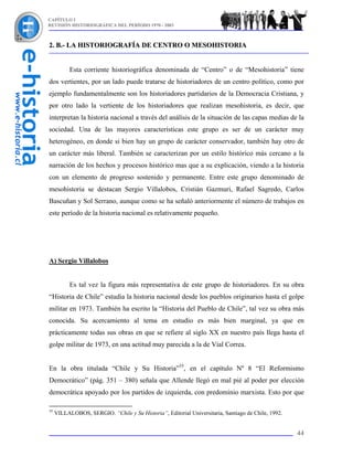 CAPÍTULO I
REVISIÓN HISTORIOGRÁFICA DEL PERÍODO 1970 - 2003



2. B.- LA HISTORIOGRAFÍA DE CENTRO O MESOHISTORIA


           Esta corriente historiográfica denominada de “Centro” o de “Mesohistoria” tiene
dos vertientes, por un lado puede tratarse de historiadores de un centro político, como por
ejemplo fundamentalmente son los historiadores partidarios de la Democracia Cristiana, y
por otro lado la vertiente de los historiadores que realizan mesohistoria, es decir, que
interpretan la historia nacional a través del análisis de la situación de las capas medias de la
sociedad. Una de las mayores características este grupo es ser de un carácter muy
heterogéneo, en donde si bien hay un grupo de carácter conservador, también hay otro de
un carácter más liberal. También se caracterizan por un estilo histórico más cercano a la
narración de los hechos y procesos histórico mas que a su explicación, viendo a la historia
con un elemento de progreso sostenido y permanente. Entre este grupo denominado de
mesohistoria se destacan Sergio Villalobos, Cristián Gazmuri, Rafael Sagredo, Carlos
Bascuñan y Sol Serrano, aunque como se ha señaló anteriormente el número de trabajos en
este período de la historia nacional es relativamente pequeño.




A) Sergio Villalobos


           Es tal vez la figura más representativa de este grupo de historiadores. En su obra
“Historia de Chile” estudia la historia nacional desde los pueblos originarios hasta el golpe
militar en 1973. También ha escrito la “Historia del Pueblo de Chile”, tal vez su obra más
conocida. Su acercamiento al tema en estudio es más bien marginal, ya que en
prácticamente todas sus obras en que se refiere al siglo XX en nuestro país llega hasta el
golpe militar de 1973, en una actitud muy parecida a la de Vial Correa.


En la obra titulada “Chile y Su Historia”35, en el capítulo Nº 8 “El Reformismo
Democrático” (pág. 351 – 380) señala que Allende llegó en mal pié al poder por elección
democrática apoyado por los partidos de izquierda, con predominio marxista. Esto por que

35
     VILLALOBOS, SERGIO. “Chile y Su Historia”, Editorial Universitaria, Santiago de Chile, 1992.


                                                                                                    44
 