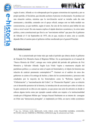 CAPÍTULO I
REVISIÓN HISTORIOGRÁFICA DEL PERÍODO 1970 - 2003



según el autor, Allende se vio sobrepasado por los grupos extremistas de izquierda y por su
propio partido, el Socialista, que deseaba acelerar el proceso revolucionario. Se produce así
una situación caótica, mientras que la movilización social se tornaba cada día más
amenazante y decidida, contando con el apoyo oficial, aunque este no halla medido sus
consecuencias, ya que también, según el autor, fue uno de los motivos para hablar de una
crisis a nivel social. De esta manera explica el rápido deterioro económico y la crisis tanto
política, como constitucional que llevó a un “movimiento militar” que puso fin al gobierno
de Allende el 11 de Septiembre de 1973, día en que, recalca el autor, este se suicidó,
dejando libre el camino para el gobierno militar encabezado por el general Pinochet.




B) Cristián Gazmuri


        Se a caracterizado por tratar más que nada el período que abarca desde el gobierno
de Eduardo Frei Montalva hasta el Régimen Militar. En su participación en el manual de
“Nueva Historia de Chile”, entrega una visión global del período del gobierno de Frei
Montalva y Salvador Allende. Según Luis Vitale “aspira a mantenerse alejado del
partidismo político y a conservar entre el sujeto (el historiador) y el objeto (la historia) una
relación de carácter puramente contemplativo”36. Gazmuri en el análisis de estos dos
gobiernos se centra el la entrega de hechos y datos de los acontecimientos y procesos más
estudiados por la mayoría de los historiadores como la “Reforma Agraria”, la
“Chilenización” y “nacionalización del Cobre”, la “Promoción Popular”, pero su relación
con el desarrollo posterior de la historia, la introducción de una teoría por sobre el relato es
la gran carencia de su obra en este aspecto, ya que posee una serie de artículos en donde si
esboza alguna teoría como por ejemplo cuando señala con respeto a la institucionalidad
creada por el Régimen Militar que “aunque fracasó finalmente en su intento de consagrar
en Chile una “democracia protegida”, si implantaría en Chile, un nuevo orden económico




36
  Op. Cit., VITALE, LUIS; MOULIAN, LUIS; CRUZ, LUIS; PALESTRO SANDRA; AVEDAÑO,
OCTAVIO; SALAS, VERÓNICA; PIWONKA, GONZALO, pág. 82, artículo de Luis Vitale.



                                                                                             45
 