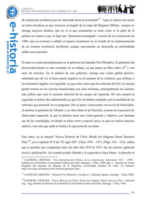 CAPÍTULO I
REVISIÓN HISTORIOGRÁFICA DEL PERÍODO 1970 - 2003



de inspiración neoliberal que ha subsistido hasta la actualidad”37. Aquí se esboza una teoría
un tanto novedosa ya que reconoce un legado de la etapa del Régimen Militar, aunque no
entrega mayores detalles, que no es el que usualmente se toma como es la parte de la
política en cuanto a que se legó una “democracia protegida” a través de la Constitución de
1980, sino se aventura a señalar el aspecto económico en el sentido de la implementación
de un sistema económica neoliberal, aunque nuevamente no desarrolla en profundidad
ambas aseveraciones.


El autor se centra principalmente en el gobierno de Eduardo Frei Montalva. El gobierno del
democratacristiano es una constante en su trabajo, ya que posee un libro sobre el38 y una
serie de artículos. En el análisis de este gobierno, entrega una visión global positiva,
señalando que tal vez el único punto negativo es el aumento de la violencia, que atribuye a
los elementos ligados a la izquierda, ya que estos veían que las reformas de Frei, les hacían
perder terreno en los sectores beneficiados con estas reformas, principalmente los sectores
más pobres que eran el sustento electoral de los grupos de izquierda. De esta manera la
izquierda se habría ido radicalizando ya que Frei no habría cumplido con la totalidad de las
reformas que prometió en su programa. Por su parte, consecuente con su rol de historiador,
al analizar el gobierno de Allende, y en otras obras el de Pinochet, se pone en la posición de
observador imparcial, lo que le permite tener una visión general y objetiva, con bastante
uso de las cronologías, en donde su único error a nuestro juicio es que no realiza mayores
análisis, sino más que nada se limita a la ejecución de un relato.


Este autor, en el manual “Nueva Historia de Chile: Desde los Orígenes Hasta Nuestros
Días”39, en el capítulo Nº 8 de “El siglo XX”: Chile 1970 – 1973. (Págs. 510 – 535), señala
que el período que comprende entre los años del 1970 al 1973, fue de enorme agitación
social y politización. Así cuando triunfa Allende y la izquierda se hace fuerte, la derecha se
37
   GAZMURI, CRISTIAN. “Una Interpretación Política de la Experiencia Autoritaria 1973 – 1990”,
Editado por la Pontificia Universidad Católica de Chile, Santiago – Chile, 1999, pág. 1. Sección de Textos
Digitales del Instituto de Historia de la Pontificia Universidad Católica de Chile. En Internet:
http://www.puc.cl/historia/cinfo/Articulos/gazmuri7.htm .
38
     GAZMURI, CRISTIÁN. “Eduardo Frei Montalva y Su Época”, Editorial Aguilar, Santiago – Chile, 2000.
39
  GAZMURI, CRISTIÁN. “Nueva Historia de Chile: Desde los Orígenes Hasta Nuestros Días”, Editorial
Zig – Zag, Instituto de Historia de la Pontificia Universidad Católica de Chile, Santiago – Chile, 1996.


                                                                                                       46
 