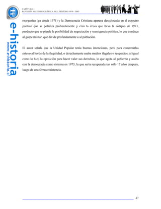 CAPÍTULO I
REVISIÓN HISTORIOGRÁFICA DEL PERÍODO 1970 - 2003



reorganiza (ya desde 1971) y la Democracia Cristiana aparece descolocada en el espectro
político que se polariza profundamente y crea la crisis que lleva la colapso de 1973,
producto que se pierde la posibilidad de negociación y transigencia política, lo que conduce
al golpe militar, que divide profundamente a al población.


El autor señala que la Unidad Popular tenía buenas intenciones, pero para concretarlas
estuvo al borde de la ilegalidad, o derechamente usaba medios ilegales o resquicios, al igual
como lo hizo la oposición para hacer valer sus derechos, lo que agota al gobierno y acaba
con la democracia como sistema en 1973, la que sería recuperada tan sólo 17 años después,
luego de una férrea resistencia.




                                                                                          47
 