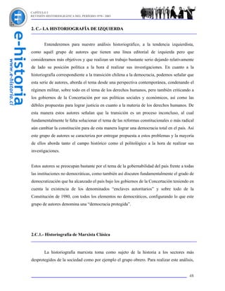 CAPÍTULO I
REVISIÓN HISTORIOGRÁFICA DEL PERÍODO 1970 - 2003



2. C.- LA HISTORIOGRAFÍA DE IZQUIERDA


        Entenderemos para nuestro análisis historiográfico, a la tendencia izquierdista,
como aquél grupo de autores que tienen una línea editorial de izquierda pero que
consideramos más objetivos y que realizan un trabajo bastante serio dejando relativamente
de lado su posición política a la hora d realizar sus investigaciones. En cuanto a la
historiografía correspondiente a la transición chilena a la democracia, podemos señalar que
esta serie de autores, aborda el tema desde una perspectiva contemporánea, condenando el
régimen militar, sobre todo en el tema de los derechos humanos, pero también criticando a
los gobiernos de la Concertación por sus políticas sociales y económicos, así como las
débiles propuestas para lograr justicia en cuanto a la materia de los derechos humanos. De
esta manera estos autores señalan que la transición es un proceso inconcluso, al cual
fundamentalmente le falta solucionar el tema de las reformas constitucionales o más radical
aún cambiar la constitución para de esta manera lograr una democracia total en el país. Así
este grupo de autores se caracteriza por entregar propuesta a estos problemas y la mayoría
de ellos aborda tanto el campo histórico como el politológico a la hora de realizar sus
investigaciones.


Estos autores se preocupan bastante por el tema de la gobernabilidad del país frente a todas
las instituciones no democráticas, como también así discuten fundamentalmente el grado de
democratización que ha alcanzado el país bajo los gobiernos de la Concertación teniendo en
cuenta la existencia de los denominados “enclaves autoritarios” y sobre todo de la
Constitución de 1980, con todos los elementos no democráticos, configurando lo que este
grupo de autores denomina una “democracia protegida”.




2.C.1.- Historiografía de Marxista Clásica



        La historiografía marxista toma como sujeto de la historia a los sectores más
desprotegidos de la sociedad como por ejemplo el grupo obrero. Para realizar este análisis,


                                                                                         48
 