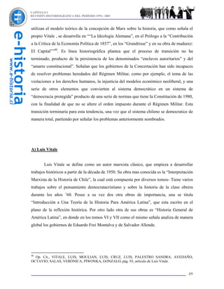 CAPÍTULO I
REVISIÓN HISTORIOGRÁFICA DEL PERÍODO 1970 - 2003



utilizan el modelo teórico de la concepción de Marx sobre la historia, que como señala el
propio Vitale , se desarrolla en ““La Ideología Alemana”, en el Prólogo a la “Contribución
a la Crítica de la Economía Política de 1857”, en los “Grundrisse” y en su obra de madurez:
El Capital””40. Es línea historiográfica plantea que el proceso de transición no ha
terminado, producto de la persistencia de los denominados “enclaves autoritarios” y del
“amarre constitucional”. Señalan que los gobiernos de la Concertación han sido incapaces
de resolver problemas heredados del Régimen Militar, como por ejemplo, el tema de las
violaciones a los derechos humanos, la injusticia del modelos económico neoliberal, y una
serie de otros elementos que convierten al sistema democrático en un sistema de
“democracia protegida” producto de una serie de normas que tiene la Constitución de 1980,
con la finalidad de que no se altere el orden impuesto durante el Régimen Militar. Esta
transición terminaría para esta tendencia, una vez que el sistema chileno se democratice de
manera total, partiendo por señalar los problemas anteriormente nombrados.




A) Luis Vitale


        Luis Vitale se define como un autor marxista clásico, que empieza a desarrollar
trabajos históricos a partir de la década de 1950. Su obra mas conocida es la “Interpretación
Marxista de la Historia de Chile”, la cual está compuesta por diversos tomos- Tiene varios
trabajos sobre el pensamiento democratacristiano y sobre la historia de la clase obrera
durante los años ’60. Posee a su vez dos otra obras de importancia, una se titula
“Introducción a Una Teoría de la Historia Para América Latina”, que esta escrito en el
plano de la reflexión histórica. Por otro lado otra de sus obras es “Historia General de
América Latina”, en donde en los tomos VI y VII como el mismo señala analiza de manera
global los gobiernos de Eduardo Frei Montalva y de Salvador Allende.




40
  Op. Cit., VITALE, LUIS; MOULIAN, LUIS; CRUZ, LUIS; PALESTRO SANDRA; AVEDAÑO,
OCTAVIO; SALAS, VERÓNICA; PIWONKA, GONZALO, pág. 93, artículo de Luis Vitale.


                                                                                          49
 