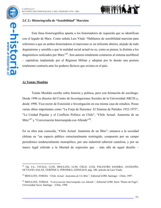 CAPÍTULO I
REVISIÓN HISTORIOGRÁFICA DEL PERÍODO 1970 - 2003



2.C.2.- Historiografía de “Sensibilidad” Marxista


          Esta línea historiográfica apunta a los historiadores de izquierda que se identifican
con el legado de Marx. Como señala Luis Vitale “Hablamos de sensibilidad marxista para
referirnos a que en ambos historiadores el marxismo es un referente abierto, alejado de todo
dogmatismo y sensible a que la realidad social actual no es, como se piensa, la distinta a los
diagnósticos realizados por Marx”42. Son autores totalmente contrarios al sistema neoliberal
– capitalista implantado por el Régimen Militar y adoptan por lo demás una postura
totalmente contraria ante los poderes fácticos que existen en el país.




A) Tomás Moulián


          Tomás Moulián escribe sobre historia y política, pero con formación de sociólogo.
Desde 1996 es director del Centro de Investigaciones Sociales de la Universidad ARCIS y,
desde 1998, Vice-rector de Extensión e Investigación en esa misma casa de estudios. Posee
varias obras importantes como “La Forja de Ilusiones: El Sistema de Partidos 1932-1973”,
“La Unidad Popular y el Conflicto Político en Chile”, “Chile Actual: Anatomía de un
Mito”43 y “Conversación Interrumpida con Allende”44.


En su obra más conocida, “Chile Actual: Anatomía de un Mito”, enmarca a la sociedad
chilena en “un espacio público estructuralmente restringido, compuesto por un campo
periodístico tendencialmente monopólico, por una industrial editorial cautelosa, y por un
marco legal referido a la libertad de expresión que – más allá de aquel desafío –




42
  Op. Cit., VITALE, LUIS; MOULIAN, LUIS; CRUZ, LUIS; PALESTRO SANDRA; AVEDAÑO,
OCTAVIO; SALAS, VERÓNICA; PIWONKA, GONZALO, pág. 100, artículo de Luis Vitale.
43
     MOULIÁN, TOMAS. “Chile Actual: Anatomía de Un Mito”, Editorial LOM, Santiago – Chile, 1997.
44
 MOULIÁN, TOMAS. “Conversación Interrumpida con Allende”, Editorial LOM, Serie “Punto de Fuga”,
Universidad Arcis, Santiago - Chile, 1998.



                                                                                                   51
 