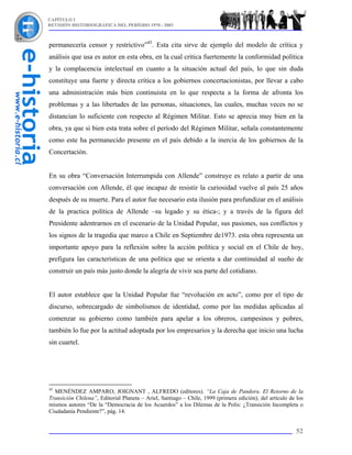 CAPÍTULO I
REVISIÓN HISTORIOGRÁFICA DEL PERÍODO 1970 - 2003



permanecería censor y restrictivo”45. Esta cita sirve de ejemplo del modelo de crítica y
análisis que usa es autor en esta obra, en la cual critica fuertemente la conformidad política
y la complacencia intelectual en cuanto a la situación actual del país, lo que sin duda
constituye una fuerte y directa crítica a los gobiernos concertacionistas, por llevar a cabo
una administración más bien continuista en lo que respecta a la forma de afronta los
problemas y a las libertades de las personas, situaciones, las cuales, muchas veces no se
distancian lo suficiente con respecto al Régimen Militar. Esto se aprecia muy bien en la
obra, ya que si bien esta trata sobre el período del Régimen Militar, señala constantemente
como este ha permanecido presente en el país debido a la inercia de los gobiernos de la
Concertación.


En su obra “Conversación Interrumpida con Allende” construye es relato a partir de una
conversación con Allende, él que incapaz de resistir la curiosidad vuelve al país 25 años
después de su muerte. Para el autor fue necesario esta ilusión para profundizar en el análisis
de la practica política de Allende –su legado y su ética-; y a través de la figura del
Presidente adentrarnos en el escenario de la Unidad Popular, sus pasiones, sus conflictos y
los signos de la tragedia que marco a Chile en Septiembre de1973. esta obra representa un
importante apoyo para la reflexión sobre la acción política y social en el Chile de hoy,
prefigura las características de una política que se orienta a dar continuidad al sueño de
construir un país más justo donde la alegría de vivir sea parte del cotidiano.


El autor establece que la Unidad Popular fue “revolución en acto”, como por el tipo de
discurso, sobrecargado de simbolismos de identidad, como por las medidas aplicadas al
comenzar su gobierno como también para apelar a los obreros, campesinos y pobres,
también lo fue por la actitud adoptada por los empresarios y la derecha que inicio una lucha
sin cuartel.




45
  MENÉNDEZ AMPARO; JOIGNANT , ALFREDO (editores). “La Caja de Pandora. El Retorno de la
Transición Chilena”, Editorial Planeta – Ariel, Santiago – Chile, 1999 (primera edición), del artículo de los
mismos autores “De la “Democracia de los Acuerdos” a los Dilemas de la Polis: ¿Transición Incompleta o
Ciudadanía Pendiente?”, pág. 14.


                                                                                                          52
 