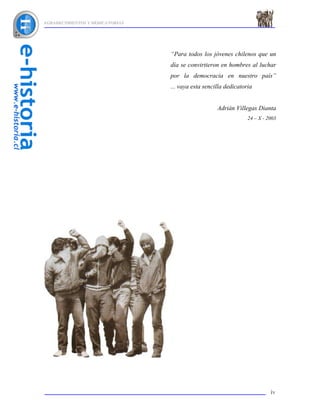 AGRADECIMIENTOS Y DEDICATORIAS




                                 “Para todos los jóvenes chilenos que un
                                 día se convirtieron en hombres al luchar
                                 por la democracia en nuestro país”
                                 ... vaya esta sencilla dedicatoria


                                                    Adrián Villegas Dianta
                                                                 24 – X - 2003




                                                                           iv
 