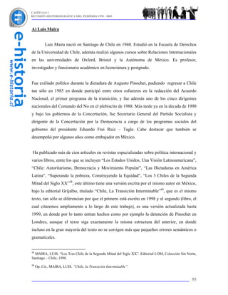 CAPÍTULO I
REVISIÓN HISTORIOGRÁFICA DEL PERÍODO 1970 - 2003



A) Luis Maira


           Luis Maira nació en Santiago de Chile en 1940. Estudió en la Escuela de Derechos
de la Universidad de Chile, además realizó algunos cursos sobre Relaciones Internacionales
en las universidades de Oxford, Bristol y la Autónoma de México. Es profesor,
investigador y funcionario académico en licenciatura y postgrado.


Fue exiliado político durante la dictadura de Augusto Pinochet, pudiendo regresar a Chile
tan sólo en 1985 en donde participó entre otros esfuerzos en la redacción del Acuerdo
Nacional, el primer programa de la transición, y fue además uno de los cinco dirigentes
nacionales del Comando del No en el plebiscito de 1988. Más tarde ya en la década de 1990
y bajo los gobiernos de la Concertación, fue Secretario General del Partido Socialista y
dirigente de la Concertación por la Democracia a cargo de los programas sociales del
gobierno del presidente Eduardo Frei Ruiz – Tagle. Cabe destacar que también se
desempeñó por algunos años como embajador en México.


 Ha publicado más de cien artículos en revistas especializadas sobre política internacional y
varios libros, entre los que se incluyen “Los Estados Unidos, Una Visión Latinoamericana”,
“Chile: Autoritarismo, Democracia y Movimiento Popular”, “Las Dictaduras en América
Latina”, “Superando la pobreza, Construyendo la Equidad”, “Los 3 Chiles de la Segunda
Mitad del Siglo XX”48, este último tiene una versión escrita por el mismo autor en México,
bajo la editorial Grijalbo, titulado “Chile, La Transición Interminable”49, que es el mismo
texto, tan sólo se diferencian por que el primero está escrito en 1998 y el segundo (libro, el
cual citaremos ampliamente a lo largo de este trabajo), es una versión actualizada hasta
1999, en donde por lo tanto entran hechos como por ejemplo la detención de Pinochet en
Londres, aunque el texto siga exactamente la misma estructura del anterior, en donde
incluso en la gran mayoría del texto no se corrigen más que pequeños errores semánticos o
gramaticales.


48
  MAIRA, LUIS. “Los Tres Chile de la Segunda Mitad del Siglo XX”. Editorial LOM, Colección Sin Norte,
Santiago – Chile, 1998.
49
     Op. Cit., MAIRA, LUIS. “Chile, la Transición Interminable”.


                                                                                                  55
 