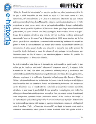 CAPÍTULO I
REVISIÓN HISTORIOGRÁFICA DEL PERÍODO 1970 - 2003



“Chile, La Transición Interminable” es una obra que hace un relato bastante superficial de
lo que el autor denomina los tres Chiles del siglo XX, los cuales serían el Chile
republicano, el Chile autoritario y el Chile de la transición, este último del cual se basa
prácticamente todo el relato. Luis Maira el los primeros capítulos trata de cómo era el Chile
republicano y como poco a poco este se va hundiendo debido a la grave polarización
política y social que sufre el gobierno de Salvador Allende, para luego pasar al análisis del
golpe militar, así como también a los años del imperio de la dictadura militar en el país.
Luego de un análisis correcto de este período, entre un excelente y extenso análisis del
denominado “proceso de amarre” de la Constitución de 1980, como también así de los
pilares que dificultan las reformas a esta constitución autoritaria y antidemocrática desde su
punto de vista, el cual fundamenta de manera muy amplia. Posteriormente analiza los
mecanismos de cómo poder abordar esta situación y mejorarla para poder concluir la
transición, donde finalmente a modo de epílogo, el autor entrega ciertos elementos que
interpreta como una luz de avance y de esperanza popara el término del proceso de
transición completa a la democracia en Chile.


La tesis principal en esta obra que la transición no ha terminado en nuestro país, ya que
señala que los “enclaves autoritarios” así como el “proceso de amarre” y la vigencia de la
Constitución de 1980 con todos sus elementos antidemocráticos y autoritarios han
determinado de gran forma el actuar de los gobiernos en democracia. Es decir, por ejemplo,
el amarre consistente el la prohibición de estudiar los hechos ocurridos durante el Régimen
Militar, así como la eliminación y disolución de los servicios de inteligencia del régimen
tan sólo meses antes del cambio de mando han coartado la posibilidad a las autoridades
civiles de conocer toda la verdad sobre las violaciones a los derechos humanos durante la
dictadura, lo que niega la posibilidad de una completa reconciliación entre todos los
chilenos por lo que la transición se torna incompleta. Con este mismo modelo de análisis el
autor trabaja otros elementos de este “proceso de amarre”, de los “enclaves autoritarios” y
de ciertos hechos que desde su perspectiva de análisis indican que el proceso de transición
no ha terminado de manera total, aunque si reconoce importantes avances, de este hecho el
título de su obra, “Chile, La Transición Interminable”, en donde obviamente como muchos
autores de esta tendencia, señala que es el cambio de mando desde un Régimen Militar u



                                                                                           56
 