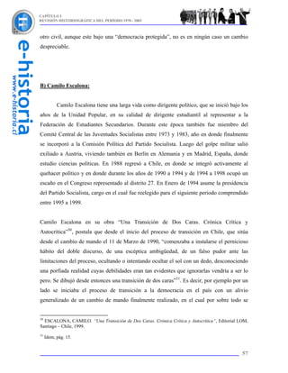 CAPÍTULO I
REVISIÓN HISTORIOGRÁFICA DEL PERÍODO 1970 - 2003



otro civil, aunque este bajo una “democracia protegida”, no es en ningún caso un cambio
despreciable.




B) Camilo Escalona:


           Camilo Escalona tiene una larga vida como dirigente político, que se inició bajo los
años de la Unidad Popular, en su calidad de dirigente estudiantil al representar a la
Federación de Estudiantes Secundarios. Durante este época también fue miembro del
Comité Central de las Juventudes Socialistas entre 1973 y 1983, año en donde finalmente
se incorporó a la Comisión Política del Partido Socialista. Luego del golpe militar salió
exiliado a Austria, viviendo también en Berlín en Alemania y en Madrid, España, donde
estudio ciencias políticas. En 1988 regresó a Chile, en donde se integró activamente al
quehacer político y en donde durante los años de 1990 a 1994 y de 1994 a 1998 ocupó un
escaño en el Congreso representado al distrito 27. En Enero de 1994 asume la presidencia
del Partido Socialista, cargo en el cual fue reelegido para el siguiente período comprendido
entre 1995 a 1999.


Camilo Escalona en su obra “Una Transición de Dos Caras. Crónica Crítica y
Autocrítica”50, postula que desde el inicio del proceso de transición en Chile, que sitúa
desde el cambio de mando el 11 de Marzo de 1990, “comenzaba a instalarse el pernicioso
hábito del doble discurso, de una escéptica ambigüedad, de un falso pudor ante las
limitaciones del proceso, ocultando o intentando ocultar el sol con un dedo, desconociendo
una porfiada realidad cuyas debilidades eran tan evidentes que ignorarlas vendría a ser lo
pero. Se dibujó desde entonces una transición de dos caras”51. Es decir, por ejemplo por un
lado se iniciaba el proceso de transición a la democracia en el país con un alivio
generalizado de un cambio de mando finalmente realizado, en el cual por sobre todo se


50
  ESCALONA, CAMILO. “Una Transición de Dos Caras. Crónica Crítica y Autocrítica”, Editorial LOM,
Santiago – Chile, 1999.
51
     Idem, pág. 15.


                                                                                             57
 