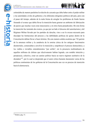 CAPÍTULO I
REVISIÓN HISTORIOGRÁFICA DEL PERÍODO 1970 - 2003



estimulaba de manera paulatina la relación de cercanía que debe haber entre el poder militar
y las autoridades civiles de gobierno y los diferentes dirigentes políticos del país, pero con
el pasar del tiempo, además de la mala forma de arreglar los problemas de fondo fueron
frenando el avance que debía llevar la transición hasta generar un ambiente de fabricación
de pactos que muchas veces eran innecesarios y en otros hasta perjudiciales. De esta forma
la transición fue teniendo dos rostros, ya que por un lado el discurso del autoritarismo y del
Régimen Militar llevado por los partidos de derecha, vino a ser la excusa necesaria para
disculpar las limitaciones del proceso y las debilidades políticas de quines dentro de la
Concertación debían llevar a buen término. De esta manera señala escalona que “El garrote
de la amenaza militar y la zanahoria de la sonrisa cínica de los antiguos funcionarios
dictatoriales, comenzaban a envolver la transición y empobrecer el proceso democrático, a
los viables e inviables entendimientos “por arriba”, sin la presencia multitudinaria de
aquellos millones de chileno que efectivamente habían logrado, con notable intuición y
perspicacia, colectiva, crear un camino político hacia un nuevo régimen sustitutivo de la
dictadura”52, por lo cual se desprende que el autor critica bastante duramente varias de las
políticas continuistas de los gobierno de la Concertación una vez en proceso de transición
hacia la democracia.




52
     Ibidem, pág. 15.


                                                                                           58
 