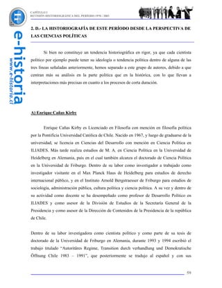 CAPÍTULO I
REVISIÓN HISTORIOGRÁFICA DEL PERÍODO 1970 - 2003



2. D.- LA HISTORIOGRAFÍA DE ESTE PERÍODO DESDE LA PERSPECTIVA DE
LAS CIENCIAS POLÍTICAS


        Si bien no constituye un tendencia historiográfica en rigor, ya que cada cientista
político por ejemplo puede tener su ideología o tendencia política dentro de alguna de las
tres líneas señaladas anteriormente, hemos separado a este grupo de autores, debido a que
centran más su análisis en la parte política que en la histórica, con lo que llevan a
interpretaciones más precisas en cuanto a los procesos de corta duración.




A) Enrique Cañas Kirby


        Enrique Cañas Kirby es Licenciado en Filosofía con mención en filosofía política
por la Pontificia Universidad Católica de Chile. Nacido en 1967, y luego de graduarse de la
universidad, se licencia en Ciencias del Desarrollo con mención en Ciencia Política en
ILIADES. Más tarde realiza estudios de M. A. en Ciencia Política en la Universidad de
Heidelberg en Alemania, país en el cual también alcanza el doctorado de Ciencia Política
en la Universidad de Friburgo. Dentro de su labor como investigador a trabajado como
investigador visitante en el Max Planck Haus de Heidelberg para estudios de derecho
internacional público, y en el Instituto Arnold Bergstraesser de Friburgo para estudios de
sociología, administración pública, cultura política y ciencia política. A su vez y dentro de
su actividad como docente se ha desempeñado como profesor de Desarrollo Político en
ILIADES y como asesor de la División de Estudios de la Secretaría General de la
Presidencia y como asesor de la Dirección de Contenidos de la Presidencia de la república
de Chile.


Dentro de su labor investigadora como cientista político y como parte de su tesis de
doctorado de la Universidad de Friburgo en Alemania, durante 1993 y 1994 escribió el
trabajo titulado “Autoritäres Regime, Transition durch verhandlung und Demokratische
Öffnung Chile 1983 – 1991”, que posteriormente se tradujo al español y con sus


                                                                                          59
 