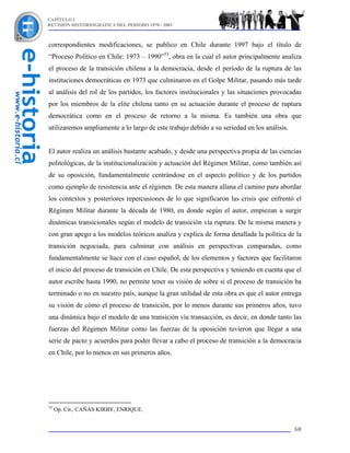 CAPÍTULO I
REVISIÓN HISTORIOGRÁFICA DEL PERÍODO 1970 - 2003



correspondientes modificaciones, se publico en Chile durante 1997 bajo el título de
“Proceso Político en Chile: 1973 – 1990”53, obra en la cual el autor principalmente analiza
el proceso de la transición chilena a la democracia, desde el período de la ruptura de las
instituciones democráticas en 1973 que culminaron en el Golpe Militar, pasando más tarde
al análisis del rol de los partidos, los factores institucionales y las situaciones provocadas
por los miembros de la elite chilena tanto en su actuación durante el proceso de ruptura
democrática como en el proceso de retorno a la misma. Es también una obra que
utilizaremos ampliamente a lo largo de este trabajo debido a su seriedad en los análisis.


El autor realiza un análisis bastante acabado, y desde una perspectiva propia de las ciencias
politológicas, de la institucionalización y actuación del Régimen Militar, como también así
de su oposición, fundamentalmente centrándose en el aspecto político y de los partidos
como ejemplo de resistencia ante el régimen. De esta manera allana el camino para abordar
los contextos y posteriores repercusiones de lo que significaron las crisis que enfrentó el
Régimen Militar durante la década de 1980, en donde según el autor, empiezan a surgir
dinámicas transicionales según el modelo de transición vía ruptura. De la misma manera y
con gran apego a los modelos teóricos analiza y explica de forma detallada la política de la
transición negociada, para culminar con análisis en perspectivas comparadas, como
fundamentalmente se hace con el caso español, de los elementos y factores que facilitaron
el inicio del proceso de transición en Chile. De esta perspectiva y teniendo en cuenta que el
autor escribe hasta 1990, no permite tener su visión de sobre si el proceso de transición ha
terminado o no en nuestro país, aunque la gran utilidad de esta obra es que el autor entrega
su visión de cómo el proceso de transición, por lo menos durante sus primeros años, tuvo
una dinámica bajo el modelo de una transición vía transacción, es decir, en donde tanto las
fuerzas del Régimen Militar como las fuerzas de la oposición tuvieron que llegar a una
serie de pacto y acuerdos para poder llevar a cabo el proceso de transición a la democracia
en Chile, por lo menos en sus primeros años.




53
     Op. Cit., CAÑAS KIRBY, ENRIQUE.


                                                                                            60
 