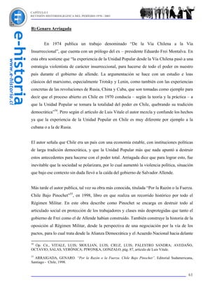 CAPÍTULO I
REVISIÓN HISTORIOGRÁFICA DEL PERÍODO 1970 - 2003



B) Genaro Arriagada


        En 1974 publica un trabajo denominado “De la Vía Chilena a la Vía
Insurreccional”, que cuenta con un prólogo del ex – presidente Eduardo Frei Montalva. En
esta obra sostiene que “la experiencia de la Unidad Popular desde la Vía Chilena pasó a una
estrategia violentista de carácter insurreccional, para hacerse de todo el poder en nuestro
país durante el gobierno de allende. La argumentación se hace con un estudio e loas
clásicos del marxismo, especialmente Trotsky y Lenin, como también con las experiencias
concretas de las revoluciones de Rusia, China y Cuba, que son tomadas como ejemplo para
decir que el proceso abierto en Chile en 1970 conducía – según la teoría y la práctica – a
que la Unidad Popular se tomara la totalidad del poder en Chile, quebrando su tradición
democrática”54. Pero según el artículo de Luis Vitale el autor mezcla y confunde los hechos
ya que la experiencia de la Unidad Popular en Chile es muy diferente por ejemplo a la
cubana o a la de Rusia.


El autor señala que Chile era un país con una economía estable, con instituciones políticas
de larga tradición democrática, y que la Unidad Popular más que nada apuntó a destruir
estos antecedentes para hacerse con el poder total. Arriagada dice que para lograr esto, fue
inevitable que la sociedad se polarizara, por lo cual aumentó la violencia política, situación
que bajo ese contexto sin duda llevó a la caída del gobierno de Salvador Allende.


Más tarde el autor publica, tal vez su obra más conocida, titulada “Por la Razón o la Fuerza.
Chile Bajo Pinochet”55, en 1998, libro en que realiza un recorrido histórico por todo el
Régimen Militar. En este obra describe como Pinochet se encarga en destruir todo al
articulado social en protección de los trabajadores y clases más desprotegidas que tanto el
gobierno de Frei como el de Allende habían construido. También construye la historia de la
oposición al Régimen Militar, desde la perspectiva de una negociación por la vía de los
pactos, para lo cual trata desde la Alianza Democrática y el Acuerdo Nacional hacia delante

54
  Op. Cit., VITALE, LUIS; MOULIAN, LUIS; CRUZ, LUIS; PALESTRO SANDRA; AVEDAÑO,
OCTAVIO; SALAS, VERÓNICA; PIWONKA, GONZALO, pág. 87, artículo de Luis Vitale.
55
  ARRAIGADA, GENARO. “Por la Razón o la Fuerza. Chile Bajo Pinochet”. Editorial Sudamericana,
Santiago - Chile, 1998.


                                                                                           61
 