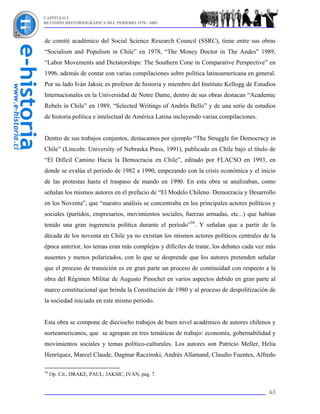 CAPÍTULO I
REVISIÓN HISTORIOGRÁFICA DEL PERÍODO 1970 - 2003



de comité académico del Social Science Research Council (SSRC), tiene entre sus obras
“Socialism and Populism in Chile” en 1978, “The Money Doctor in The Andes” 1989,
“Labor Movements and Dictatorships: The Southern Cone in Comparative Perspective” en
1996, además de contar con varias compilaciones sobre política latinoamericana en general.
Por su lado Iván Jaksic es profesor de historia y miembro del Instituto Kellogg de Estudios
Internacionales en la Universidad de Notre Dame, dentro de sus obras destacan “Academic
Rebels in Chile” en 1989, “Selected Writings of Andrés Bello” y de una serie de estudios
de historia política e intelectual de América Latina incluyendo varias compilaciones.


Dentro de sus trabajos conjuntos, destacamos por ejemplo “The Struggle for Democracy in
Chile” (Lincoln: University of Nebraska Press, 1991), publicado en Chile bajo el título de
“El Difícil Camino Hacia la Democracia en Chile”, editado por FLACSO en 1993, en
donde se evalúa el período de 1982 a 1990, empezando con la crisis económica y el inicio
de las protestas hasta el traspaso de mando en 1990. En esta obra se analizaban, como
señalan los mismos autores en el prefacio de “El Modelo Chileno. Democracia y Desarrollo
en los Noventa”, que “nuestro análisis se concentraba en los principales actores políticos y
sociales (partidos, empresarios, movimientos sociales, fuerzas armadas, etc...) que habían
tenido una gran ingerencia política durante el período”56. Y señalan que a partir de la
década de los noventa en Chile ya no existían los mismos actores políticos centrales de la
época anterior, los temas eran más complejos y difíciles de tratar, los debates cada vez más
ausentes y menos polarizados, con lo que se desprende que los autores pretenden señalar
que el proceso de transición es en gran parte un proceso de continuidad con respecto a la
obra del Régimen Militar de Augusto Pinochet en varios aspectos debido en gran parte al
marco constitucional que brinda la Constitución de 1980 y al proceso de despolitización de
la sociedad iniciado en este mismo período.


Esta obra se compone de dieciocho trabajos de buen nivel académico de autores chilenos y
norteamericanos, que se agrupan en tres temáticas de trabajo: economía, gobernabilidad y
movimientos sociales y temas político-culturales. Los autores son Patricio Meller, Helia
Henríquez, Marcel Claude, Dagmar Raczinski, Andrés Allamand, Claudio Fuentes, Alfredo

56
     Op. Cit., DRAKE, PAUL; JAKSIC, IVÁN, pág. 7.


                                                                                         63
 