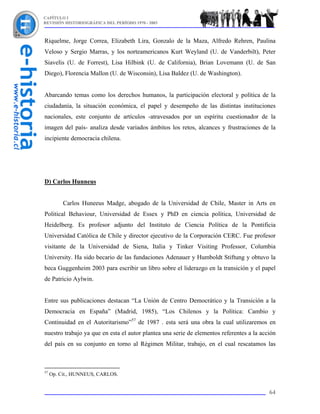 CAPÍTULO I
REVISIÓN HISTORIOGRÁFICA DEL PERÍODO 1970 - 2003



Riquelme, Jorge Correa, Elizabeth Lira, Gonzalo de la Maza, Alfredo Rehren, Paulina
Veloso y Sergio Marras, y los norteamericanos Kurt Weyland (U. de Vanderbilt), Peter
Siavelis (U. de Forrest), Lisa Hilbink (U. de California), Brian Lovemann (U. de San
Diego), Florencia Mallon (U. de Wisconsin), Lisa Baldez (U. de Washington).


Abarcando temas como los derechos humanos, la participación electoral y política de la
ciudadanía, la situación económica, el papel y desempeño de las distintas instituciones
nacionales, este conjunto de artículos -atravesados por un espíritu cuestionador de la
imagen del país- analiza desde variados ámbitos los retos, alcances y frustraciones de la
incipiente democracia chilena.




D) Carlos Hunneus


          Carlos Huneeus Madge, abogado de la Universidad de Chile, Master in Arts en
Political Behaviour, Universidad de Essex y PhD en ciencia política, Universidad de
Heidelberg. Es profesor adjunto del Instituto de Ciencia Política de la Pontificia
Universidad Católica de Chile y director ejecutivo de la Corporación CERC. Fue profesor
visitante de la Universidad de Siena, Italia y Tinker Visiting Professor, Columbia
University. Ha sido becario de las fundaciones Adenauer y Humboldt Stiftung y obtuvo la
beca Guggenheim 2003 para escribir un libro sobre el liderazgo en la transición y el papel
de Patricio Aylwin.


Entre sus publicaciones destacan “La Unión de Centro Democrático y la Transición a la
Democracia en España” (Madrid, 1985), “Los Chilenos y la Política: Cambio y
Continuidad en el Autoritarismo”57 de 1987 . esta será una obra la cual utilizaremos en
nuestro trabajo ya que en esta el autor plantea una serie de elementos referentes a la acción
del país en su conjunto en torno al Régimen Militar, trabajo, en el cual rescatamos las



57
     Op. Cit., HUNNEUS, CARLOS.


                                                                                          64
 