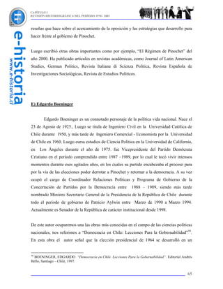 CAPÍTULO I
REVISIÓN HISTORIOGRÁFICA DEL PERÍODO 1970 - 2003



reseñas que hace sobre el acercamiento de la oposición y las estrategias que desarrollo para
hacer frente al gobierno de Pinochet.


Luego escribió otras obras importantes como por ejemplo, “El Régimen de Pinochet” del
año 2000. Ha publicado artículos en revistas académicas, como Journal of Latin American
Studies, German Politics, Revista Italiana di Scienza Politica, Revista Española de
Investigaciones Sociológicas, Revista de Estudios Políticos.




E) Edgardo Boeninger


        Edgardo Boeninger es un connotado personaje de la política vida nacional. Nace el
23 de Agosto de 1925., Luego se titula de Ingeniero Civil en la Universidad Católica de
Chile durante 1950, y más tarde de Ingeniero Comercial - Economista por la Universidad
de Chile en 1960. Luego cursa estudios de Ciencia Política en la Universidad de California,
en   Los Ángeles durante el año de 1975. fue Vicepresidente del Partido Demócrata
Cristiano en el período comprendido entre 1987 –1989, por lo cual le tocó vivir intensos
momentos durante esos agitados años, en los cuales su partido encabezaba el proceso para
por la vía de las elecciones poder derrotar a Pinochet y retornar a la democracia. A su vez
ocupó el cargo de Coordinador Relaciones Políticas y Programa de Gobierno de la
Concertación de Partidos por la Democracia entre           1988 – 1989, siendo más tarde
nombrado Ministro Secretario General de la Presidencia de la República de Chile durante
todo el período de gobierno de Patricio Aylwin entre Marzo de 1990 a Marzo 1994.
Actualmente es Senador de la República de carácter institucional desde 1998.


De este autor ocuparemos una las obras más conocidas en el campo de las ciencias políticas
nacionales, nos referimos a “Democracia en Chile: Lecciones Para la Gobernabilidad”58.
En esta obra el autor señal que la elección presidencial de 1964 se desarrolló en un


58
  BOENINGER, EDGARDO. “Democracia en Chile. Lecciones Para la Gobernabilidad”. Editorial Andrés
Bello, Santiago – Chile, 1997.


                                                                                            65
 