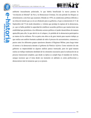 CAPÍTULO I
REVISIÓN HISTORIOGRÁFICA DEL PERÍODO 1970 - 2003



ambiente inusualmente polarizado, lo que habría beneficiado la nueva postura la
“revolución en libertad” de Frei y la Democracia Cristiana. En este período los bloques se
atrincheraron y esto hizo que asumiera Allende en 1970, en condiciones políticas difíciles y
un clima de tensión que ya era un obstáculo para su gobierno, el que se desmoronó el 11 de
Septiembre del 73 de modo dramático y violento que produjo la ruptura de la democracia,
ya que se había perdido la capacidad de establecer acuerdos políticos que mantuvieran una
estabilidad que permitiera a los diferentes actores políticos el poder desarrollarse de manera
apetecible para ello, lo que derivó en el colapso y la pérdida de la democracia participativa
en manos de los militares. Por su parte esta obra es de gran interés para nuestro trabajo ya
que realiza una análisis bastante acabado de todo el proceso de acercamientos, consensos y
pactos entre los diferentes grupos opositores durante el Régimen Militar, para luego tratar
el retorno a la democracia durante el gobierno de Patricio Aylwin. Como ministro de este
gobierno su imparcialidad en algunos análisis parece trastocado, pero de igual manera
realiza un trabajo totalmente detallado de los elementos necesarios para la realización de un
proceso transicional completo, que desde su óptica se cumple bajo el mandato de Aylwin,
aunque reconoce que el tema desde ese momento en adelante es como perfeccionar y
democratizar más la instancias que ya se poseen.




                                                                                           66
 