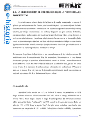 CAPÍTULO I
REVISIÓN HISTORIOGRÁFICA DEL PERÍODO 1970 - 2003



2. E.- LA HISTORIOGRAFÍA DE ESTE PERÍODO DESDE LA PERSPECTIVA DE
LOS CRONISTAS


        La crónica es un género dentro de la historia de mucha importancia, ya que es el
género que suele conservar las fuentes, que los análisis poco a poco van dejando de lado.
Los cronistas que se nombran a continuación son reconocidos por realizar un trabajo serio y
objetivo, de trabajar cercanamente a los hechos y de poseer una gran cantidad de fuentes,
ya sean escritas o audiovisuales, por medio de la recopilación de videos sobre discursos o
noticiarios principalmente. La crónica principalmente la usaremos a lo largo del trabajo,
como un instrumento para localizar los hitos más importantes dentro del período en estudio
y para conocer ciertos detalles, como por ejemplo discursos o noticias, que muchas veces el
historiador o el cientista político no abordó en su trabajo.


Por su parte el problema de la crónica, es que en muchas parte de los trabajos, carecen del
análisis necesario de que cada autor debe dar a sus obras. Sin embrago en el caso d estos
dos autores que aquí se presentan, afortunadamente este no es el caso. Lamentablemente es
difícil deducir la visión del autor sobre si la transición ha terminado o no, ya que los libros
sobre el tema de la transición de ambos autores, solo relatan los hechos hasta 1998, por lo
que por lo menos deja entrever que la transición probablemente desde sus posturas se
extienda u poco más allá de la fecha en que llegan a relatar.




A) Ascanio Cavallo


        Ascanio Cavallo, nacido en 1957, se titula de la carrera de periodismo en 1978
luego de haber estudiado en la Universidad de Chile. Inicia su trabajo periodístico en la
revista “Hoy”, donde llegó a ocupar el cargo de editor político. En 1978 fue nombrado
editor general del diario “La Época” y en 1993 asumió la dirección del mismo. Entre los
años de 1995 y 1998 dirige la revista “Hoy”. Su labor como periodista y escritor ha sido
reconocida con los premios S. I. P., en 1988, Embotelladora Andina en 1993 y el premio de


                                                                                            67
 