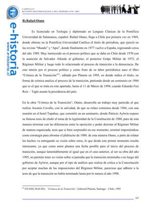 CAPÍTULO I
REVISIÓN HISTORIOGRÁFICA DEL PERÍODO 1970 - 2003



B) Rafael Otano


           Es licenciado en Teología y diplomado en Lenguas Clásicas de la Pontificia
Universidad de Salamanca, español. Rafael Otano, llega a Chile por primera vez en 1969,
donde obtiene en la Pontificia Universidad Católica el título de periodista, que ejerció en
las revista “Mundo” y “Apsi”, donde finalmente en 1977 vuelve a España, regresando cerca
del año 1989. Muy inmiscuido en el proceso político que se daba en Chile desde 1970 con
la asunción de Salvador Allende al gobierno, el posterior Golpe Militar de 1973, el
Régimen Militar y luego todo lo relacionado al proceso de transición a la democracia. De
este interés por el proceso político y como fruto de su labor periodística nace el libro
“Crónica de la Transición”61, editado por Planeta en 1995, en donde indica el título, en
forma de crónica analiza el proceso de la transición, partiendo desde un seminario en 1984
que es el que se trata en este apartado, hasta el 11 de Marzo de 1994, cuando Eduardo Frei
Ruiz – Tagle asume la presidencia del país.


En la obra “Crónica de la Transición”, Otano, desarrolla un trabajo muy parecido al que
realiza Ascanio Cavallo, con la salvedad, de que su relato comienza desde 1984, con una
reunión en el hotel Tupahue, que consintió en un seminario, donde Patricio Aylwin expuso
su famosa tesis de eludir el tema de la legitimidad de la Constitución de 1980, para de esta
manera terminar con las diferencias entre la oposición y poder derrotar al Régimen Militar
de manera organizada, tesis que si bien sorprendió en ese momento, terminó imponiéndose
como estrategia para afrontar el plebiscito de 1988. de esta manera Otano, a parte de relatar
los hechos va entregando su visión sobre estos, lo que desde este primer momento resulta
interesante, ya que como autor plantea una fecha posible para el inicio del proceso de
transición, aunque lamentablemente al igual que en el caso anterior, al ser su obra del año
1995, no permite tener su visión sobre si pensaba que la transición terminaba o no luego del
gobierno de Aylwin, aunque por el tipo de análisis que realiza de critica a la Concertación
por aceptar muchas de las imposiciones del Régimen Militar, pareciese que adhiere a la
tesis de que la transición no había terminado hasta por lo menos el año 1998.



61
     OTANO, RAFAEL. “Crónica de la Transición”, Editorial Planeta, Santiago – Chile, 1995


                                                                                            69
 