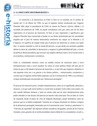 CAPÍTULO I
REVISIÓN HISTORIOGRÁFICA DEL PERÍODO 1970 - 2003



3.- LA DISCUSIÓN HISTORIOGRÁFICA


        La transición a la democracia en Chile si bien no se entiende sin el cambio de
mando del 11 de Marzo de 1990, en que el régimen militar encabezado por Augusto
Pinochet debe dejar la presidencia de Chile en manos de Patricio Aylwin, debido a el
resultado del plebiscito de 1988, no puede considerarse más que como uno de los hitos
importantes en el proceso de transición. Si bien es muy importante y significativo que
Augusto Pinochet haya renunciado al poder en esa fecha, permitiendo que las autoridades
elegidas por el país de manera democrática asumieran sus cargos en la Moneda y el
Congreso, no significa de ningún modo que el proceso de transición se cerrara con aquél
hito. A nuestro entender es sólo la mitad del proceso, ya que desde ese momento quedaba
abierta la tarea de consolidar la democracia y asegurar la gobernabilidad del país, a través
de políticas democratizadoras que tuviesen una amplia cobertura tanto a nivel social como a
nivel político, institucional y económico.


Chile se vislumbraba entonces como un modelo exitoso de transición tanto a nivel
latinoamericano como a nivel mundial. Se sentía un éxito político dentro del país por la
forma en que se iba dando el proceso de transición, y es por ello que empieza a debatirse si
este aparente éxito era o no gracias a los límites político – institucionales, económicos y
sociales que el régimen militar había impuesto con las Constitución de 1980 y sus reformas,
al dejar instituida para este período una “democracia protegida”.


El proceso de transición posee variadas interpretaciones, tanto en su significado, duración y
alcances, y en que cada sector político y social tiene su propia visión sobre estos puntos. En
este sentido debemos destacar y tener en cuenta cada una de estas interpretaciones para
poder entender el real alcance del proceso en nuestra vida como país. Por un lado, la visión
de izquierda, desde el punto de vista de Edgardo Boeninger, puede entenderse como un
proceso que no se habrá completado “mientras no se hayan eliminado los últimos vestigios
de la democracia protegida, bautizados por la Concertación como “enclaves autoritarios” o
“Válvulas de seguridad” del régimen saliente (senadores designados, noción de las Fuerzas
Armadas como garantes de la institucionalidad, inamovilidad de los comandantes en jefe y,


                                                                                           70
 