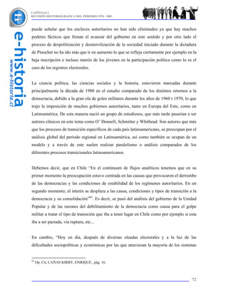 CAPÍTULO I
REVISIÓN HISTORIOGRÁFICA DEL PERÍODO 1970 - 2003



puede señalar que los enclaves autoritarios no han sido eliminados ya que hay muchos
poderes fácticos que frenan el avanzar del gobierno en este sentido y por otro lado el
proceso de despolitización y desmovilización de la sociedad iniciado durante la dictadura
de Pinochet no ha ido más que ir en aumento lo que se refleja ciertamente por ejemplo en la
baja inscripción e incluso interés de los jóvenes en la participación política como lo es el
caso de los registros electorales.


La ciencia política, las ciencias sociales y la historia, estuvieron marcadas durante
principalmente la década de 1980 en el estudio comparado de los distintos retornos a la
democracia, debido a la gran ola de goles militares durante los años de 1960 t 1970, lo que
trajo la imposición de muchos gobiernos autoritarios, tanto en Europa del Este, como en
Latinoamérica. De esta manera nació un grupo de estudiosos, que más tarde pasarían a ser
autores clásicos en este tema como O’ Donnell, Schmitter y Whithead. Son autores que más
que los procesos de transición específicos de cada país latinoamericano, se preocupan por el
análisis global del período regional en Latinoamérica, así como también se ocupan de un
modelo y a través de este suelen realizar paralelismo o análisis comparados de los
diferentes procesos transicionales latinoamericanos.


Debemos decir, que en Chile “En el continuum de flujos analíticos tenemos que en su
primer momento la preocupación estuvo centrada en las causas que provocaron el derrumbe
de las democracias y las condiciones de estabilidad de los regímenes autoritarios. En un
segundo momento, el interés se desplaza a las causa, condiciones y tipos de transición a la
democracia y su consolidación”65. Es decir, se pasó del análisis del gobierno de la Unidad
Popular y de las razones del debilitamiento de la democracia como causa para el golpe
militar a tratar el tipo de transición que iba a tener lugar en Chile como por ejemplo si esta
iba a ser pactada, vía ruptura, etc...


En cambio, “Hoy en día, después de diversas oleadas electorales y a la luz de las
dificultades sociopolíticas y económicas por las que atraviesan la mayoría de los sistemas


65
     Op. Cit, CAÑAS KIRBY, ENRIQUE., pág. 16.



                                                                                           72
 