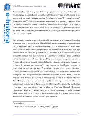 CAPÍTULO I
REVISIÓN HISTORIOGRÁFICA DEL PERÍODO 1970 - 2003



democratizados, existiría el peligro de tener que priorizar más que los estudios sobre las
condiciones de la consolidación, los análisis sobre la supervivencia o fallecimiento de las
amenazas de nuevos ciclos de desestabilización, o lo que se llama “des – democratización”
de estos sistemas”66. Es decir, el estudio en la actualidad se ha centrado a establecer si hay
ciertos elementos que en un caso determinado pueden hacer volver al país y a la región al
clima confrontacional de la década de los ’60 y ’70, con la cual se perdió la democracia,
por ello el tema va a ser como democratizar más la sociedad para no tener el riesgo que esta
situación vuelva a suceder.


De esta manera en nuestro país, podemos señalar que una vez ya en proceso de transición,
la temática tomó el rumbo hacia la gobernabilidad, sus problemáticas y su aseguramiento,
bajo el pretexto de que el ,tema ahora de debía ser el perfeccionamiento de las entidades
democráticas del país y tener la tranquilidad de que no se podían ir provocando retrocesos
en materias en las cuales los gobiernos de la Concertación en el caso chileno estaban
avanzando, aunque para ellos tuvieran que sacrificar o desplazar temas igualmente
importantes como los derechos por ejemplo. De esta manera surge una gama de obras que
“permite advertir cierta catatonia política de la élites estatales e intelectuales, formada por
la búsqueda obsesiva del “consenso” y por intentos de justificación mediante la
proliferación de ensayos “oficiales””67, como por ejemplo el de Edgardo Boeninger,
“Democracia en Chile: Lecciones Para la Gobernabilidad”, del cual tratamos en la revisión
bibliográfica. Este autogenerado ambiente de conformidad con el medio político chileno es
roto por Tomás Moulián en 1997 con el lanzamiento de su obra “Chile Actual: Anatomía
de un Mito”, en el cual saca la voz ante el gobierno militar y los primeros años de la
transición, en un clima que se había vuelto no solamente autocomplaciente, sino también
censurador, como por ejemplo con la obra de Francisco Martorell “Impunidad
Diplomática” (1993) o “El Libreo Negro de la Justicia Chilena”de Alejandra Matus en
1999, los que pusieron en el tapete la fragilidad del derecho de expresión en este sistema
democrático, en donde los poderes fácticos siguen operando.


66
     Ibidem, pág. 17.
67
     Op. Cit., MENÉNDEZ AMPARO; JOIGNANT , ALFREDO., pág. 14.



                                                                                            73
 
