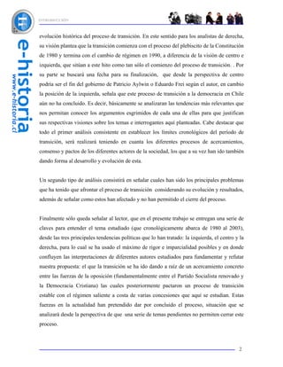 INTRODUCCIÓN



evolución histórica del proceso de transición. En este sentido para los analistas de derecha,
su visión plantea que la transición comienza con el proceso del plebiscito de la Constitución
de 1980 y termina con el cambio de régimen en 1990, a diferencia de la visión de centro e
izquierda, que sitúan a este hito como tan sólo el comienzo del proceso de transición. . Por
su parte se buscará una fecha para su finalización, que desde la perspectiva de centro
podría ser el fin del gobierno de Patricio Aylwin o Eduardo Frei según el autor, en cambio
la posición de la izquierda, señala que este proceso de transición a la democracia en Chile
aún no ha concluido. Es decir, básicamente se analizaran las tendencias más relevantes que
nos permitan conocer los argumentos esgrimidos de cada una de ellas para que justifican
sus respectivas visiones sobre los temas e interrogantes aquí planteadas. Cabe destacar que
todo el primer análisis consistente en establecer los límites cronológicos del período de
transición, será realizará teniendo en cuanta los diferentes procesos de acercamientos,
consenso y pactos de los diferentes actores de la sociedad, los que a su vez han ido también
dando forma al desarrollo y evolución de esta.


Un segundo tipo de análisis consistirá en señalar cuales han sido los principales problemas
que ha tenido que afrontar el proceso de transición considerando su evolución y resultados,
además de señalar como estos han afectado y no han permitido el cierre del proceso.


Finalmente sólo queda señalar al lector, que en el presente trabajo se entregan una serie de
claves para entender el tema estudiado (que cronológicamente abarca de 1980 al 2003),
desde las tres principales tendencias políticas que lo han tratado: la izquierda, el centro y la
derecha, para lo cual se ha usado el máximo de rigor e imparcialidad posibles y en donde
confluyen las interpretaciones de diferentes autores estudiados para fundamentar y refutar
nuestra propuesta: el que la transición se ha ido dando a raíz de un acercamiento concreto
entre las fuerzas de la oposición (fundamentalmente entre el Partido Socialista renovado y
la Democracia Cristiana) las cuales posteriormente pactaron un proceso de transición
estable con el régimen saliente a costa de varias concesiones que aquí se estudian. Estas
fuerzas en la actualidad han pretendido dar por concluido el proceso, situación que se
analizará desde la perspectiva de que una serie de temas pendientes no permiten cerrar este
proceso.



                                                                                             2
 