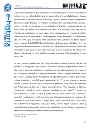 CAPÍTULO I
REVISIÓN HISTORIOGRÁFICA DEL PERÍODO 1970 - 2003



Dentro de los historiadores que denominamos de centro (tanto por una razón de orientación
política, como por realizar la historia de las capas medias de la sociedad chilena, la llamada
mesohistoria), se encuentran Sergio Villalobos y Cristián Gazmuri. A estos dos exponentes
de la historiografía de centro los podemos considerar como concientes ante las injusticias
político y sociales de este último período de la historia de Chile, y según opinión de Luis
Vitale, están de acuerdo en la necesidad que tenía Chile de llevar a cabo una serie de
reformas que mantengan a las capas medias como vanguardia de los procesos de cambio,
proceso que según ellos se inicia ya con la llegada de Arturo Alessandri a la presidencia de
Chile en 1920, sigue con algunas obras específicas de los gobiernos del Frente Popular
como la creación de la CORFO (durante el gobierno de Pedro Aguirre Cerda en 1939) y un
mayor rol del Estado en cuanto a su participación en la producción económica nacional. Es
una tendencia que apoya los proyectos impulsados durante el gobierno de Eduardo Frei
Montalva, destacando por sobre todo los resultados y áreas de influencia política de cada
uno de ellos.


La otra corriente historiográfica que comprende nuestro análisis historiográfico de este
período es la de izquierda. Esta de por sí tiene varias corrientes de pensamiento dentro de
ella, como el marxismo, socialismo o comunismo entre las más importantes, por lo que a la
hora de tratar de clasificarlas es imperativo tomar en cuenta la propia clasificación que se
da el autor. A grandes rasgos la tendencia de izquierda realiza una crítica global, tanto
política, económica y social al quiebre democrático de 1973 y para el contexto que nos
interesa al proceso de transición a la democracia. Dentro de estos autores se encuentran
Luis Vitale, quien se define en el trabajo aparecido el libro “Para Recuperar la Memoria
Histórica. Frei, Allende y Pinochet”, como un historiador marxista clásico70. El propio Luis
Vitale denomina a Tomás Moulián y Gabriel Salazar, como autores con “sensibilidad
marxista”, entendiéndose este término como una influencia directa por los postulados del
marxismo, pero sin serlo. Además el propio Vitale, señala como otros autores importantes
para la tendencia de izquierda a Julio César Jobet, Marcelo Segall, Alejandro Chelén y
Hernán Ramírez, autores según su propuesta importantes, pero no de tanta connotación y
repercusión historiográfica como los nombrados anteriormente.

70
     Ibidem, pág. 92.


                                                                                           75
 