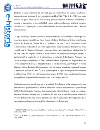 CAPÍTULO I
REVISIÓN HISTORIOGRÁFICA DEL PERÍODO 1970 - 2003



También es muy importante la actividad que han desarrollado los centros académicos
independientes o institutos de investigación como FLACSO, CSD, SUR, CERP, que es en
realidad los que a través de sus actividades y publicaciones han mantenido en el tapete el
tema de la transición y la gobernabilidad, s decir podemos señalar que a falta de espacios,
ellos han sido en gran parte el escenario del debate durante estos últimos años, a falta de
otras instancias.


De aquí han surgido debates como si la transición chilena a la democracia ha sido pactada
o no, tema que es trabajado por Oscar Godoy a lo largo de algunos artículos, entre los que
destaca “La Transición Chilena Hacia la Democracia Pactada”71, en el cual plantea de que
la transición se ha basado en un pacto expreso tanto entre las fuerzas democráticas como
con el legado del Régimen Militar en casos específicos como las reformas a la Constitución
de 1980. Pero por su parte también el autor habla de un pacto tácito como por ejemplo el
que involucró la aceptación por la oposición de la inclusión de las Fuerzas Armadas y de
Orden en el proceso político, el fuero parlamentario de la persona de Augusto Pinochet
(como senador vitalicio) y la intangibilidad de la ley de amnistía, decretada por el mismo
Régimen Militar. También del mismo autor otro interesante artículo es “Algunas Claves de
la Transición Política en Chile”72, en el que trabaja en el lapso de tiempo acontecido entre
el plebiscito de 1988 y las reformas constitucionales de 1989 en un temática consensuada
entre gobierno y oposición bastante parecida a la del trabajo anterior.


Finalmente creemos que el tema en la actualidad debe basarse en la pregunta sobre que
democracia se quiere cuando se habla de transición: o volver a la democracia que había en
1973 (redemocratizar) o crear una nueva democracia (democratizar), ya que los contextos
son muy diferentes al igual que la situación del país, con lo cual los autores hablan del
proceso de transición pero no han definido que tipo de democracia debe imponerse en el
país para cerrar el proceso de transición o de retorno a la democracia.


71
  GODOY A., OSCAR. “La Transición Chilena a la Democracia: Pactada”. En “Estudios Públicos” Nº 74,
Chile, otoño 1999.
72
  GODOY A., OSCAR. “Algunas Claves de la Transición Política en Chile”. En “Estudios Públicos” Nº 38,
Chile, 1990.


                                                                                                  76
 