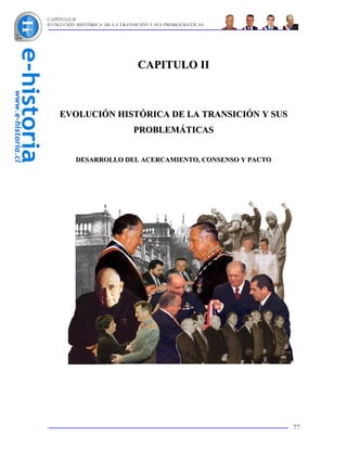 CAPÍTULO II
EVOLUCIÓN HISTÓRICA DE LA TRANSICIÓN Y SUS PROBLEMÁTICAS




                                CAPITULO II



    EVOLUCIÓN HISTÓRICA DE LA TRANSICIÓN Y SUS
                              PROBLEMÁTICAS


          DESARROLLO DEL ACERCAMIENTO, CONSENSO Y PACTO




                                                           77
 