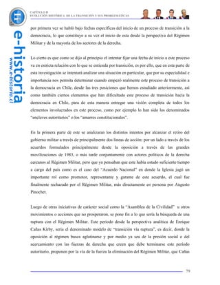 CAPÍTULO II
EVOLUCIÓN HISTÓRICA DE LA TRANSICIÓN Y SUS PROBLEMÁTICAS



por primera vez se habló bajo fechas específicas del inicio de un proceso de transición a la
democracia, lo que constituye a su vez el inicio de esta desde la perspectiva del Régimen
Militar y de la mayoría de los sectores de la derecha.


Lo cierto es que como se dijo al principio el intentar fijar una fecha de inicio a este proceso
va en estricta relación con lo que se entienda por transición, es por ello, que en esta parte de
esta investigación se intentará analizar una situación en particular, que por su especialidad e
importancia nos permita determinar cuando empezó realmente este proceso de transición a
la democracia en Chile, desde las tres posiciones que hemos estudiado anteriormente, así
como también ciertos elementos que han dificultado este proceso de transición hacia la
democracia en Chile, para de esta manera entregar una visión completa de todos los
elementos involucrados en este proceso, como por ejemplo lo han sido los denominados
“enclaves autoritarios” o los “amarres constitucionales”.


En la primera parte de este se analizaran los distintos intentos por alcanzar el retiro del
gobierno militar a través de principalmente dos líneas de acción: por un lado a través de los
acuerdos formulados principalmente desde la oposición a través de las grandes
movilizaciones de 1983, o más tarde conjuntamente con actores políticos de la derecha
cercanos al Régimen Militar, pero que ya pensaban que este había estado suficiente tiempo
a cargo del país como es el caso del “Acuerdo Nacional” en donde la Iglesia jugó un
importante rol como promotor, representante y garante de este acuerdo, el cual fue
finalmente rechazado por el Régimen Militar, más directamente en persona por Augusto
Pinochet.


Luego de otras iniciativas de carácter social como la “Asamblea de la Civilidad” u otros
movimientos o acciones que no prosperaron, se pone fin a lo que sería la búsqueda de una
ruptura con el Régimen Militar. Este período desde la perspectiva analítica de Enrique
Cañas Kirby, sería el denominado modelo de “transición vía ruptura”, es decir, donde la
oposición al régimen busca aglutinarse y por medio ya sea de la presión social o del
acercamiento con las fuerzas de derecha que creen que debe terminarse este período
autoritario, proponen por la vía de la fuerza la eliminación del Régimen Militar, que Cañas



                                                                                             79
 