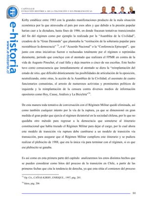 CAPÍTULO II
EVOLUCIÓN HISTÓRICA DE LA TRANSICIÓN Y SUS PROBLEMÁTICAS



Kirby establece entre 1983 con la grandes manifestaciones producto de la mala situación
económica por la que atravesaba el país por esos años y que debido a la presión popular
harían caer a la dictadura, hasta fines de 1986, en donde fracasan tentativas transicionales
del fin del régimen como por ejemplo la realizada por la “Asamblea de la Civilidad”,
creadora de la “Gran Demanda” que planteaba la “restitución de la soberanía popular para
reestablecer la democracia” 73, o el “Acuerdo Nacional” o la “Conferencia Episcopal”, que
junto con otras iniciativas fueron o rechazadas totalmente por el régimen o reprimidas
duramente, período que concluye con el atentado que realizara el FPMR en contra de la
vida de Augusto Pinochet, el cual falla y deja muertos a cinco de sus escoltas. Este hecho
tuvo como consecuencia que inmediatamente al atentado se diera la “reimplantación del
estado de sitio, que dificultó drásticamente las posibilidades de articulación de la oposición,
neutralizando, entre otras, la acción de la Asamblea de la Civilidad; el asesinato de cuatro
funcionarios comunistas, el arresto de numerosos activistas y prominentes políticos de
izquierda y la reimplantación de la censura contra diversos medios de información
opositores como Hoy, Cause, Análisis y La Bicicleta”74.


De esta manera toda tentativa de conversación con el Régimen Militar quedó eliminada, así
como también cualquier intento por la vía de la ruptura, ya que se dimensionó en gran
medida el gran poder que ejercía el régimen dictatorial en la sociedad chilena, por lo que no
quedaba otro método para regresar a la democracia que someterse al itinerario
constitucional que había trazado el Régimen Militar para dejar el cargo, por lo cual ahora
este modelo de transición vía ruptura debe cambiarse a un modelo de transición vía
transacción, para asegurar que el Régimen Militar cumpliera este itinerario y se pudiera
realizar el plebiscito de 1988, que era la única vía para terminar con el régimen, si es que
ese plebiscito se ganaba.


Es así como en esta primera parte del capítulo analizaremos los estos distintos hechos que
se pueden considerar como hitos del proceso de la transición en Chile, a partir de las
primeras fechas que cita la tendencia de derecha, ya que esta sitúa el comienzo del proceso

73
     Op. Cit., CAÑAS KIRBY, ENRIQUE., 1997, pág. 201.
74
     Idem, pág. 206


                                                                                            80
 