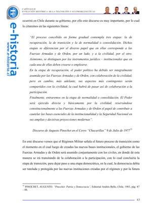CAPÍTULO II
EVOLUCIÓN HISTÓRICA DE LA TRANSICIÓN Y SUS PROBLEMÁTICAS



ocurrirá en Chile durante su gobierno, por ello este discurso es muy importante, por lo cual
lo citaremos en las siguientes líneas:


     “El proceso concebido en forma gradual contempla tres etapas: la de
     recuperación, la de transición y la de normalidad o consolidación. Dichas
     etapas se diferencian por el diverso papel que en ellas corresponde a las
     Fuerzas Armadas y de Orden, por un lado, y a la civilidad, por el otro.
     Asimismo, se distinguen por los instrumentos jurídico – institucionales que en
     cada una de ellas deben crearse o emplearse.
     En la etapa de recuperación, el poder político ha debido ser integralmente
     asumida por las Fuerzas Armadas y de Orden, con colaboración de la civilidad,
     pero en cambio, más adelante, sus aspectos más contingentes serán
     compartidos con la civilidad, la cual habrá de pasar así de colaboración a la
     participación.
     Finalmente, entraremos en la etapa de normalidad o consolidación. El Poder
     será ejercido directa y básicamente por la civilidad, reservándose
     constitucionalmente a las Fuerzas Armadas y de Orden el papel de contribuir a
     cautelar las bases esenciales de la institucionalidad y la Seguridad Nacional en
     sus amplias y decisivas proyecciones modernas”.


        Discurso de Augusto Pinochet en el Cerro “Chacarillas” 9 de Julio de 197775


En este discurso vemos que el Régimen Militar señala el futuro proceso de transición como
el momento en el cual luego de creadas las nuevas bases institucionales, el gobierno de las
Fuerzas Armadas y de Orden será asumido conjuntamente con los civiles, en donde de esta
manera se irá transitando de la colaboración a la participación, con lo cual concluiría la
etapa de transición, para dejar paso a una etapa democrática, en la cual, la democracia debía
ser tutelada y protegida por las nuevas instituciones creadas por el régimen y por la futura




75
  PINOCHET, AUGUSTO. “Pinochet: Patria y Democracia”, Editorial Andrés Bello, Chile, 1983, pág. 87
– 88.


                                                                                               83
 