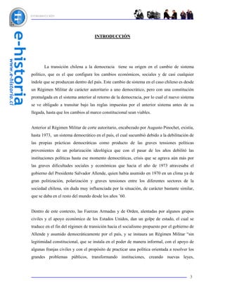 INTRODUCCIÓN




                                    INTRODUCCIÓN




       La transición chilena a la democracia tiene su origen en el cambio de sistema
político, que es el que configura los cambios económicos, sociales y de casi cualquier
índole que se produzcan dentro del país. Este cambio de sistema en el caso chileno es desde
un Régimen Militar de carácter autoritario a uno democrático, pero con una constitución
promulgada en el sistema anterior al retorno de la democracia, por lo cual el nuevo sistema
se ve obligado a transitar bajo las reglas impuestas por el anterior sistema antes de su
llegada, hasta que los cambios al marco constitucional sean viables.


Anterior al Régimen Militar de corte autoritario, encabezado por Augusto Pinochet, existía,
hasta 1973, un sistema democrático en el país, el cual sucumbió debido a la debilitación de
las propias prácticas democráticas como producto de las graves tensiones políticas
provenientes de un polarización ideológica que con el pasar de los años debilitó las
instituciones políticas hasta ese momento democráticas, crisis que se agrava aún más por
las graves dificultades sociales y económicas que hacia el año de 1973 atravesaba el
gobierno del Presidente Salvador Allende, quien había asumido en 1970 en un clima ya de
gran politización, polarización y graves tensiones entre los diferentes sectores de la
sociedad chilena, sin duda muy influenciada por la situación, de carácter bastante similar,
que se daba en el resto del mundo desde los años ’60.


Dentro de este contexto, las Fuerzas Armadas y de Orden, alentadas por algunos grupos
civiles y el apoyo económico de los Estados Unidos, dan un golpe de estado, el cual se
traduce en el fin del régimen de transición hacia el socialismo propuesto por el gobierno de
Allende y asumido democráticamente por el país, y se instaura un Régimen Militar “sin
legitimidad constitucional, que se instala en el poder de manera informal, con el apoyo de
algunas franjas civiles y con el propósito de practicar una política orientada a resolver los
grandes problemas públicos, transformando instituciones, creando nuevas leyes,



                                                                                          3
 