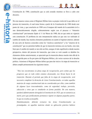 CAPÍTULO II
EVOLUCIÓN HISTÓRICA DE LA TRANSICIÓN Y SUS PROBLEMÁTICAS



Constitución de 1980, constitución que se está creando mientras se lleva a cabo este
discurso.


De esta manera vemos como el Régimen Militar tiene su propia visión de lo que debe ser el
proceso de transición, el cual toma forma a partir de la Constitución de 1980 desde este
punto de vista, y que concluiría en 1990 con el traspaso del mando de la autoridad civil a
una democráticamente elegida, coherentemente según con el proceso o “itinerario
constitucional” previamente fijado el 11 de Marzo de 1980, día en que entra en vigencia
esta constitución. El problema de esta interpretación radica en que una vez realizado el
cambio de mando, hay muchos elementos pendientes en cuanto al régimen anterior, además
de una serie de factores conocidos como los “enclaves autoritarios” y los “amarres de la
constitución” que no permiten hablar de que la transición termina con ese hecho, sino más
bien que el cambio de mando es tan sólo un hito, aunque el más significativo desde nuestra
perspectiva, dentro del proceso de transición, que como se verá cuando se detallen los
elementos dichos anteriormente, se apreciará que la transición abarca mucho más allá de la
fecha sugerida para su fin por parte del Régimen Militar y de varios sectores de la derecha
política. Asimismo el Régimen Militar define que para dar inicio a la etapa de transición se
deben cumplir primeramente las siguientes tareas:


     “Hoy nos encontramos en plena etapa de recuperación, pero estimo que los
     progresos que en todo orden estamos alcanzando, nos llevan hacia la de
     transición. Durante el período que falta de la etapa de recuperación, será
     necesario completar la dictación de Actas Constitucionales, en todas aquellas
     materias de rango constitucional aún no consideradas por ellas, como también
     de algunas leyes trascendentales, como de seguridad, trabajo, previsión,
     educación y otras que se estudiarán en forma paralela. De esta manera,
     quedará definitivamente derogada la Constitución de 1925, que en sustancia ya
     murió, pero que jurídicamente permanece vigente en algunas pequeñas partes,
     lo que no resulta aconsejable.
     Simultáneamente,     deberán     revisarse   las   Actas   Constitucionales   ya
     promulgadas, en aquellas materias donde su aplicación práctica hubiere



                                                                                         84
 