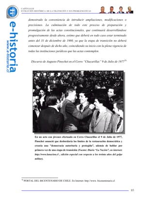 CAPÍTULO II
EVOLUCIÓN HISTÓRICA DE LA TRANSICIÓN Y SUS PROBLEMÁTICAS



        demostrado la conveniencia de introducir ampliaciones, modificaciones o
        precisiones. La culminación de todo este proceso de preparación y
        promulgación de las actas constitucionales, que continuará desarrollándose
        progresivamente desde ahora, estimo que deberá en todo caso estar terminado
        antes del 31 de diciembre de 1980, ya que la etapa de transición no deberá
        comenzar después de dicho año, coincidiendo su inicio con la plena vigencia de
        todas las instituciones jurídicas que las actas contemplen.


           Discurso de Augusto Pinochet en el Cerro “Chacarillas” 9 de Julio de 197776




              En un acto con jóvenes efectuado en Cerro Chacarillas el 9 de Julio de 1977,
              Pinochet anunció que desbordaría los límites de la restauración democrática y
              crearía una "democracia autoritaria y protegida”, además de hablar por
              primera vez de una etapa de transición (Fuente: Diario “La Nación”, en internet:
              http://www.lanacion.cl , edición especial con respecto a los treinta años del golpe
              militar).




76
     PORTAL DEL BICENTENARIO DE CHILE. En Internet: http://www. bicenentenario.cl


                                                                                                    85
 
