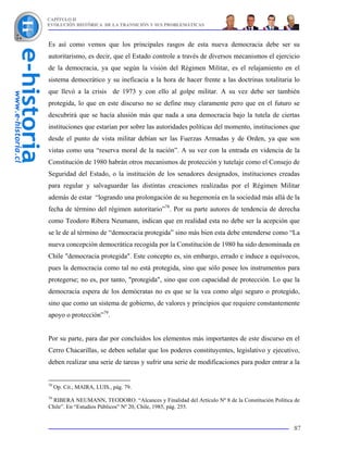 CAPÍTULO II
EVOLUCIÓN HISTÓRICA DE LA TRANSICIÓN Y SUS PROBLEMÁTICAS



Es así como vemos que los principales rasgos de esta nueva democracia debe ser su
autoritarismo, es decir, que el Estado controle a través de diversos mecanismos el ejercicio
de la democracia, ya que según la visión del Régimen Militar, es el relajamiento en el
sistema democrático y su ineficacia a la hora de hacer frente a las doctrinas totalitaria lo
que llevó a la crisis de 1973 y con ello al golpe militar. A su vez debe ser también
protegida, lo que en este discurso no se define muy claramente pero que en el futuro se
descubrirá que se hacía alusión más que nada a una democracia bajo la tutela de ciertas
instituciones que estarían por sobre las autoridades políticas del momento, instituciones que
desde el punto de vista militar debían ser las Fuerzas Armadas y de Orden, ya que son
vistas como una “reserva moral de la nación”. A su vez con la entrada en videncia de la
Constitución de 1980 habrán otros mecanismos de protección y tutelaje como el Consejo de
Seguridad del Estado, o la institución de los senadores designados, instituciones creadas
para regular y salvaguardar las distintas creaciones realizadas por el Régimen Militar
además de estar “logrando una prolongación de su hegemonía en la sociedad más allá de la
fecha de término del régimen autoritario”78. Por su parte autores de tendencia de derecha
como Teodoro Ribera Neumann, indican que en realidad esta no debe ser la acepción que
se le de al término de “democracia protegida” sino más bien esta debe entenderse como “La
nueva concepción democrática recogida por la Constitución de 1980 ha sido denominada en
Chile "democracia protegida". Este concepto es, sin embargo, errado e induce a equívocos,
pues la democracia como tal no está protegida, sino que sólo posee los instrumentos para
protegerse; no es, por tanto, "protegida", sino que con capacidad de protección. Lo que la
democracia espera de los demócratas no es que se la vea como algo seguro o protegido,
sino que como un sistema de gobierno, de valores y principios que requiere constantemente
apoyo o protección”79.


Por su parte, para dar por concluidos los elementos más importantes de este discurso en el
Cerro Chacarillas, se deben señalar que los poderes constituyentes, legislativo y ejecutivo,
deben realizar una serie de tareas y sufrir una serie de modificaciones para poder entrar a la


78
     Op. Cit., MAIRA, LUIS., pág. 79.
79
  RIBERA NEUMANN, TEODORO. “Alcances y Finalidad del Artículo Nº 8 de la Constitución Política de
Chile”. En “Estudios Públicos” Nº 20, Chile, 1985, pág. 255.


                                                                                              87
 