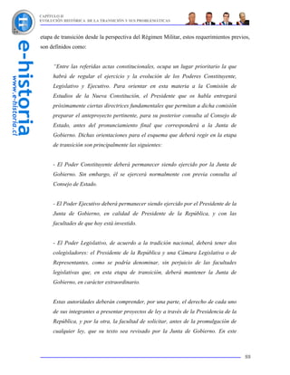 CAPÍTULO II
EVOLUCIÓN HISTÓRICA DE LA TRANSICIÓN Y SUS PROBLEMÁTICAS



etapa de transición desde la perspectiva del Régimen Militar, estos requerimientos previos,
son definidos como:


     “Entre las referidas actas constitucionales, ocupa un lugar prioritario la que
     habrá de regular el ejercicio y la evolución de los Poderes Constituyente,
     Legislativo y Ejecutivo. Para orientar en esta materia a la Comisión de
     Estudios de la Nueva Constitución, el Presidente que os habla entregará
     próximamente ciertas directrices fundamentales que permitan a dicha comisión
     preparar el anteproyecto pertinente, para su posterior consulta al Consejo de
     Estado, antes del pronunciamiento final que corresponderá a la Junta de
     Gobierno. Dichas orientaciones para el esquema que deberá regir en la etapa
     de transición son principalmente las siguientes:


     - El Poder Constituyente deberá permanecer siendo ejercido por la Junta de
     Gobierno. Sin embargo, él se ejercerá normalmente con previa consulta al
     Consejo de Estado.


     - El Poder Ejecutivo deberá permanecer siendo ejercido por el Presidente de la
     Junta de Gobierno, en calidad de Presidente de la República, y con las
     facultades de que hoy está investido.


     - El Poder Legislativo, de acuerdo a la tradición nacional, deberá tener dos
     colegisladores: el Presidente de la República y una Cámara Legislativa o de
     Representantes, como se podría denominar, sin perjuicio de las facultades
     legislativas que, en esta etapa de transición, deberá mantener la Junta de
     Gobierno, en carácter extraordinario.


     Estas autoridades deberán comprender, por una parte, el derecho de cada uno
     de sus integrantes a presentar proyectos de ley a través de la Presidencia de la
     República, y por la otra, la facultad de solicitar, antes de la promulgación de
     cualquier ley, que su texto sea revisado por la Junta de Gobierno. En este



                                                                                        88
 