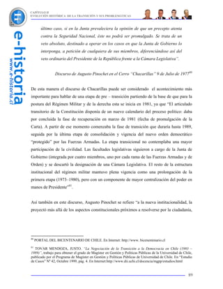 CAPÍTULO II
EVOLUCIÓN HISTÓRICA DE LA TRANSICIÓN Y SUS PROBLEMÁTICAS



        último caso, si en la Junta prevaleciera la opinión de que un precepto atenta
        contra la Seguridad Nacional, éste no podrá ser promulgado. Se trata de un
        veto absoluto, destinado a operar en los casos en que la Junta de Gobierno lo
        interponga, a petición de cualquiera de sus miembros, diferenciándose así del
        veto ordinario del Presidente de la República frente a la Cámara Legislativa”.


                 Discurso de Augusto Pinochet en el Cerro “Chacarillas” 9 de Julio de 197780


De esta manera el discurso de Chacarillas puede ser considerado el acontecimiento más
importante para hablar de una etapa de pre – transición partiendo de la base de que para la
postura del Régimen Militar y de la derecha esta se inicia en 1981, ya que “El articulado
transitorio de la Constitución disponía de un nuevo calendario del proceso político: daba
por concluida la fase de recuperación en marzo de 1981 (fecha de promulgación de la
Carta). A partir de ese momento comenzaba la fase de transición que duraría hasta 1989,
seguida por la última etapa de consolidación y vigencia del nuevo orden democrático
“protegido” por las Fuerzas Armadas. La etapa transicional no contemplaba una mayor
participación de la civilidad. Las facultades legislativas siguieron a cargo de la Junta de
Gobierno (integrada por cuatro miembros, uno por cada rama de las Fuerzas Armadas y de
Orden) y se descartó la designación de una Cámara Legislativa. El resto de la estructura
institucional del régimen militar mantuvo plena vigencia como una prolongación de la
primera etapa (1973–1980), pero con un componente de mayor centralización del poder en
manos de Presidente”81.


Así también en este discurso, Augusto Pinochet se refiere “a la nueva institucionalidad, la
proyectó más allá de los aspectos constitucionales próximos a resolverse por la ciudadanía,




80
     PORTAL DEL BICENTENARIO DE CHILE. En Internet: http://www. bicenentenario.cl
81
   TOVAR MENDOZA, JUSTO. “La Negociación de la Transición a la Democracia en Chile (1983 –
1989)”, trabajo para obtener el grado de Magíster en Gestión y Políticas Públicas de la Universidad de Chile,
publicado por el Programa de Magíster en Gestión y Políticas Públicas de Universidad de Chile. En “Estudio
de Casos” Nº 42, Octubre 1999, pág. 4. En Internet:http://www.dii.uchi.cl/docencia/mgpp/estudios.html


                                                                                                          89
 