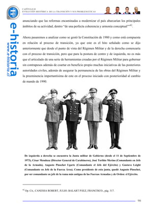 CAPÍTULO II
EVOLUCIÓN HISTÓRICA DE LA TRANSICIÓN Y SUS PROBLEMÁTICAS



anunciando que las reformas encaminadas a modernizar el país abarcarían los principales
ámbitos de su actividad, dentro “de una perfecta coherencia y armonía conceptual””82.


Ahora pasaremos a analizar como se gestó la Constitución de 1980 y como está compuesta
en relación al proceso de transición, ya que este es el hito señalado como se dijo
anteriormente que desde el punto de vista del Régimen Militar y de la derecha comenzaría
con el proceso de transición, pero que para la postura de centro y de izquierda, no es más
que el articulado de una serie de herramientas creadas por el Régimen Militar para gobernar
sin contrapesos además de coartar en beneficio propio muchas iniciativas de las posteriores
autoridades civiles, además de asegurar la permanencia de las obras del Régimen Militar y
la preeminencia importantísima de este en el proceso iniciado con posterioridad al cambio
de mando de 1990.




     De izquierda a derecha se encuentra la Junta militar de Gobierno (desde el 11 de Septiembre de
     1973), César Mendoza (Director General de Carabineros), José Toribio Merino (Comandante en Jefe
     de la Armada), Augusto Pinochet Ugarte (Comandante el Jefe del Ejército) y Gustavo Leight
     (Comandante en Jefe de la Fuerza Área). Como presidente de esta junta, quedó Augusto Pinochet,
     por ser comandante en jefe de la rama más antigua de las Fuerzas Armadas y de Orden: el Ejército.




82
     Op. Cit., CANESSA ROBERT, JULIO. BALART PÁEZ, FRANCISCO., pág. 317.


                                                                                                     90
 