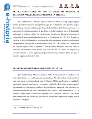 CAPÍTULO II
EVOLUCIÓN HISTÓRICA DE LA TRANSICIÓN Y SUS PROBLEMÁTICAS



2.B.- LA CONSTITUCIÓN DE 1980: EL INICIO DEL PROCESO DE
TRANSICIÓN PARA EL RÉGIMEN MILITAR Y LA DERECHA


          La Constitución de 1980 nace bajo un contexto en donde el cual y luego del golpe
militar, quedaba la sensación de ilegitimidad, ya que se derrocaba a un gobierno elegido
democrática y constitucionalmente, por lo que la Junta Militar de Gobierno, junto ya a sus
asesores civiles, tenía que analizar de que forma se podía brindar un marco de legalidad y
legitimidad al gobierno militar. De esta forma en los primeros días del régimen, para ir
cambiando el orden constitucional existentes, la Constitución de 1925 dejó de estar en
vigencia, se disolvió al Congreso, se proscribieron los partidos de izquierda, se eliminaron
las opciones de participación y manifestación civiles, etc.... “La idea de una Constitución
era casi tan antigua como el régimen”83, señala Genaro Arraigada, idea que como se
mencionó anteriormente tiene mucho que ver con dar un marco de legalidad y
constitucionalidad al nuevo régimen y de paso intentar hacer cambios dentro del país en
todos los aspectos de la vida de este.




2.B.1.- LA ELABORACIÓN DE LA CONSTITUCIÓN DE 1980


          La Constitución de 1980 se va gestando dentro de una Comisión de Estudios de una
Nueva Constitución , la cual fue creada semanas luego del golpe militar, con la misión de
crear una nueva constitucionalidad para el Régimen Militar que le diera la legalidad y
legitimidad necesaria para hacerse y permanecer en el poder. Esta estaba compuesta por 3
integrantes al principio y era presidida por Enrique Ortúzar, además de estar compuesta por
Jaime Guzmán Errázuriz y Jorge Ovalle Quiroz, a los cuales a partir de Octubre de 1973 se
sumaron Enrique Evans de la Cuadra, Alejandro Silva Bascuñan y Gustavo Lorca Rojas,
esta composición era variable ya que muchos se retiraron debiéndose integrar nuevos
elementos a este grupo.


83
     Op. Cit., ARRAIGADA, GENARO., pág. 104.


                                                                                         91
 