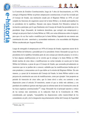 CAPÍTULO II
EVOLUCIÓN HISTÓRICA DE LA TRANSICIÓN Y SUS PROBLEMÁTICAS



La Comisión de Estudios Constitucionales, luego de 5 años de funcionamiento, en 1978,
entregó al Régimen Militar un primer anteproyecto constitucional, el cual fue revisado por
el Consejo de Estado, una institución creado por el Régimen Militar en 1976, el cual
cumplía las funciones de organismo asesor de la Junta Militar y en donde participaban los
ex presidentes de la república. Durante esta época Eduardo Frei Montalva rechazó la
invitación a participar, por lo que finalmente este Consejo de Estado fue presidido por el ex
presidente Jorge Alessandri, de tendencia derechista, que corrigió este anteproyecto y
entregó un proyecto final a la Junta Militar en 1980, con varias diferencias sobre el original,
pero que a la vez fue vuelto a modificar por la Junta Militar, logrando de esta manera una
constitución de corte autoritario y acomodada totalmente a las necesidades del Régimen
Militar encabezado por Augusto Pinochet .


Luego de entregado el anteproyecto en 1978 al Consejo de Estado, organismo asesor de la
Junta Militar de Gobierno y presidido por el ex presidente Arturo Alessandri (ya que los ex
presidentes de la república formaban parte de este consejo por derecho propio), lo revisó y
le hizo algunas modificaciones en la versión que le entregó a la Junta Militar en 1980,
donde muchas de estas ideas y modificaciones no serían tomadas en cuenta por la Junta
Militar de Gobierno, a pesar de que el Consejo de Estado, que sesionaba privadamente en
reuniones que no se podían dar a conocer, señalaba que las modificaciones hechas por el
eran prudentes y consecuentes con lo que debía ser la misión del Régimen Militar. De esta
manera, y a pesar de la insistencia del Consejo de Estado, la Junta Militar realizó a este
proyecto de constitución una serie de modificaciones, como por ejemplo “éste proponía un
período de transición de cinco años, que la Junta elevó a ocho; era contrario a una
disposición como el artículo 24 transitorio, asunto al que se alude más adelante; y era
partidario de establecer quórum más bajos para la reforma tanto de la Constitución como de
las leyes orgánicas constitucionales”84. Jorge Alessandri fue el principal opositor y crítico
de las normas más autoritarias en la redacción final de la Constitución de 1980,
considerando, por ejemplo, “inaceptables las disposiciones sobre inamovilidad de los
comandantes en jefe y de la integración mayoritariamente militar del Consejo de Seguridad


84
     Ibidem, pág. 195.



                                                                                            92
 