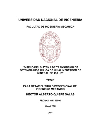 UNIVERSIDAD NACIONAL DE INGENIERIA
FACULTAD DE INGENIERIA MECANICA
“DISEÑO DEL SISTEMA DE TRANSMISIÓN DE
POTENCIA HIDRÁULICA DE UN ALIMENTADOR DE
MINERAL DE 150 HP”
TESIS
PARA OPTAR EL TITULO PROFESIONAL DE:
INGENIERO MECANICO
HECTOR ALBERTO QUISPE SALAS
PROMOCION 1999-I
LIMA-PERU
-2008-
 