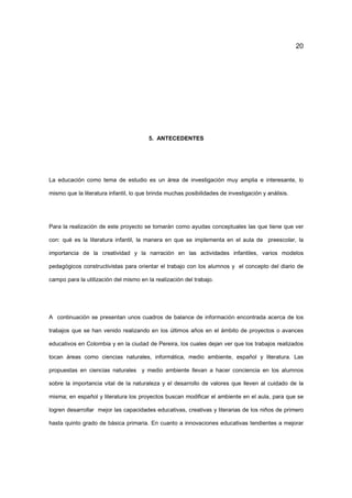20
5. ANTECEDENTES
La educación como tema de estudio es un área de investigación muy amplia e interesante, lo
mismo que la literatura infantil, lo que brinda muchas posibilidades de investigación y análisis.
Para la realización de este proyecto se tomarán como ayudas conceptuales las que tiene que ver
con: qué es la literatura infantil, la manera en que se implementa en el aula de preescolar, la
importancia de la creatividad y la narración en las actividades infantiles, varios modelos
pedagógicos constructivistas para orientar el trabajo con los alumnos y el concepto del diario de
campo para la utilización del mismo en la realización del trabajo.
A continuación se presentan unos cuadros de balance de información encontrada acerca de los
trabajos que se han venido realizando en los últimos años en el ámbito de proyectos o avances
educativos en Colombia y en la ciudad de Pereira, los cuales dejan ver que los trabajos realizados
tocan áreas como ciencias naturales, informática, medio ambiente, español y literatura. Las
propuestas en ciencias naturales y medio ambiente llevan a hacer conciencia en los alumnos
sobre la importancia vital de la naturaleza y el desarrollo de valores que lleven al cuidado de la
misma; en español y literatura los proyectos buscan modificar el ambiente en el aula, para que se
logren desarrollar mejor las capacidades educativas, creativas y literarias de los niños de primero
hasta quinto grado de básica primaria. En cuanto a innovaciones educativas tendientes a mejorar
 