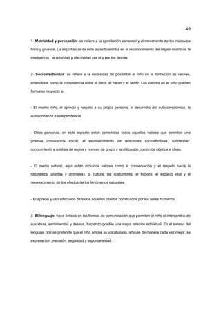 49
1- Motricidad y percepción: se refiere a la ejercitación sensorial y al movimiento de los músculos
finos y gruesos. La importancia de este aspecto estriba en el reconocimiento del origen motriz de la
inteligencia, la actividad y afectividad por él y por los demás.
2- Socioafectividad: se refiere a la necesidad de posibilitar al niño en la formación de valores,
entendidos como la consistencia entre el decir, el hacer y el sentir. Los valores en el niño pueden
formarse respecto a:
- El mismo niño, el aprecio y respeto a su propia persona, el desarrollo del autocompromiso, la
autoconfianza e independencia.
- Otras personas, en este aspecto están contenidos todos aquellos valores que permitan una
positiva convivencia social, el establecimiento de relaciones socioafectivas, solidaridad,
conocimiento y análisis de reglas y normas de grupo y la utilización común de objetos e ideas.
- El medio natural, aquí están incluidos valores como la conservación y el respeto hacía la
naturaleza (plantas y animales), la cultura, las costumbres, el folclore, el espacio vital y el
reconocimiento de los efectos de los fenómenos naturales.
- El aprecio y uso adecuado de todos aquellos objetos construidos por los seres humanos.
3- El lenguaje: hace énfasis en las formas de comunicación que permiten al niño el intercambio de
sus ideas, sentimientos y deseos, haciendo posible una mejor relación individual. En el terreno del
lenguaje oral se pretende que el niño amplié su vocabulario, articule de manera cada vez mejor, se
exprese con precisión, seguridad y espontaneidad.
 