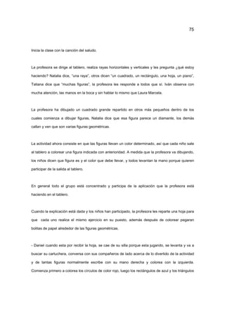 75
Inicia la clase con la canción del saludo.
La profesora se dirige al tablero, realiza rayas horizontales y verticales y les pregunta ¿qué estoy
haciendo? Natalia dice, “una raya”, otros dicen “un cuadrado, un rectángulo, una hoja, un piano”,
Tatiana dice que “muchas figuras”, la profesora les responde a todos que sí. Iván observa con
mucha atención, las manos en la boca y sin hablar lo mismo que Laura Marcela.
La profesora ha dibujado un cuadrado grande repartido en otros más pequeños dentro de los
cuales comienza a dibujar figuras, Natalia dice que esa figura parece un diamante, los demás
callan y ven que son varias figuras geométricas.
La actividad ahora consiste en que las figuras llevan un color determinado, así que cada niño sale
al tablero a colorear una figura indicada con anterioridad. A medida que la profesora va dibujando,
los niños dicen que figura es y el color que debe llevar, y todos levantan la mano porque quieren
participar de la salida al tablero.
En general todo el grupo está concentrado y participa de la aplicación que la profesora está
haciendo en el tablero.
Cuando la explicación está dada y los niños han participado, la profesora les reparte una hoja para
que cada uno realice el mismo ejercicio en su puesto, además después de colorear pegaran
bolitas de papel alrededor de las figuras geométricas.
- Daniel cuando esta por recibir la hoja, se cae de su silla porque esta jugando, se levanta y va a
buscar su cartuchera, conversa con sus compañeros de lado acerca de lo divertido de la actividad
y de tantas figuras normalmente escribe con su mano derecha y colorea con la izquierda.
Comienza primero a colorea los círculos de color rojo, luego los rectángulos de azul y los triángulos
 