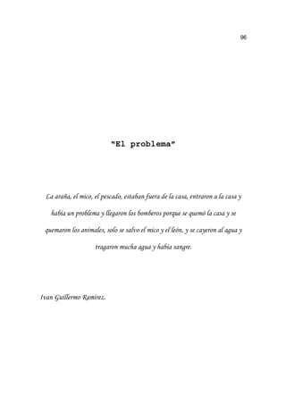 96
“El problema”
/D DUDxD HO PLFR HO SHVFDGR HVWDEDQ IXHUD GH OD FDVD HQWUDURQ D OD FDVD 
KDEtD XQ SUREOHPD  OOHJDURQ ORV ERPEHURV SRUTXH VH TXHPy OD FDVD  VH
TXHPDURQ ORV DQLPDOHV VROR VH VDOYR HO PLFR  HO OHyQ  VH FDHURQ DO DJXD 
WUDJDURQ PXFKD DJXD  KDEtD VDQJUH
,YDQ *XLOOHUPR 5DPtUH]
 