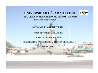 UNIVERSIDAD CÉSAR VALLEJO
ESCUELA INTERNACIONAL DE POSTGRADO
FACULTAD DE EDUCACIÓN
INFORME FINAL DE TESIS
PARA OBTENER EL GRADO DE:
MAESTRO EN EDUCACIÓN
CON MENCIÓN EN DOCENCIA Y GESTIÓN EDUCATIVA
PIURA –PERU
2006
 